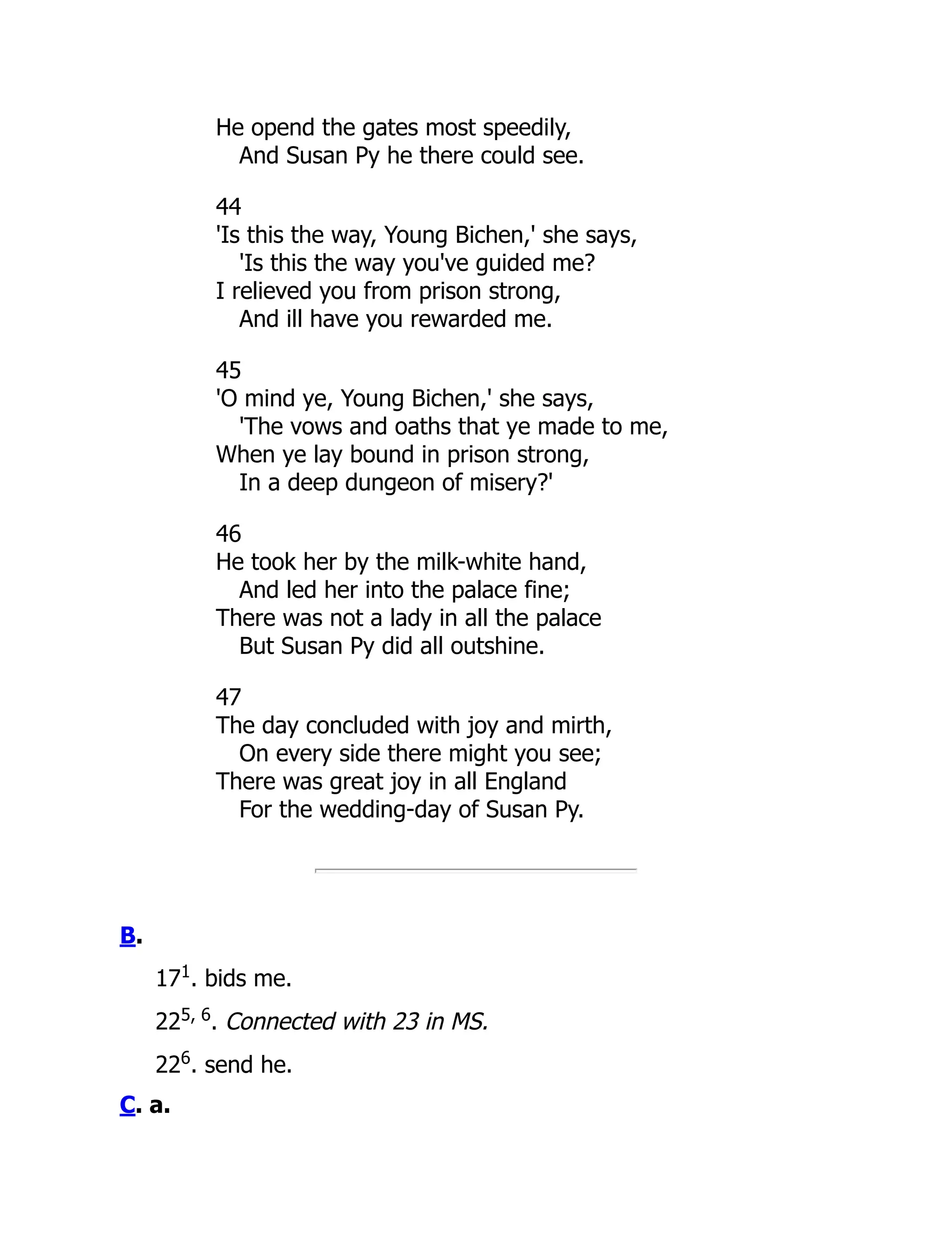 He opend the gates most speedily,
And Susan Py he there could see.
44
'Is this the way, Young Bichen,' she says,
'Is this the way you've guided me?
I relieved you from prison strong,
And ill have you rewarded me.
45
'O mind ye, Young Bichen,' she says,
'The vows and oaths that ye made to me,
When ye lay bound in prison strong,
In a deep dungeon of misery?'
46
He took her by the milk-white hand,
And led her into the palace fine;
There was not a lady in all the palace
But Susan Py did all outshine.
47
The day concluded with joy and mirth,
On every side there might you see;
There was great joy in all England
For the wedding-day of Susan Py.
B.
171
. bids me.
225, 6
. Connected with 23 in MS.
226
. send he.
C. a.
 