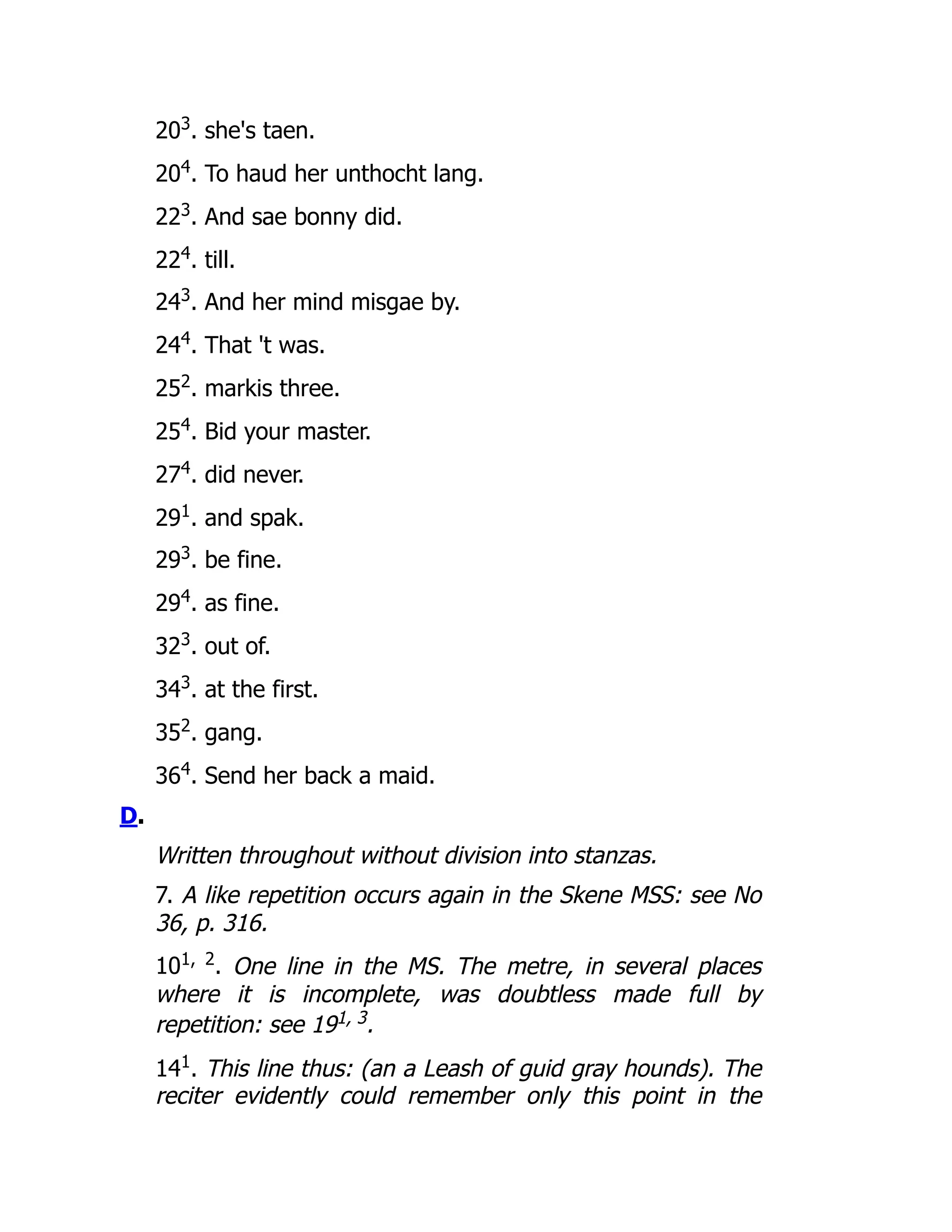 203
. she's taen.
204
. To haud her unthocht lang.
223
. And sae bonny did.
224
. till.
243
. And her mind misgae by.
244
. That 't was.
252
. markis three.
254
. Bid your master.
274
. did never.
291
. and spak.
293
. be fine.
294
. as fine.
323
. out of.
343
. at the first.
352
. gang.
364
. Send her back a maid.
D.
Written throughout without division into stanzas.
7. A like repetition occurs again in the Skene MSS: see No
36, p. 316.
101, 2
. One line in the MS. The metre, in several places
where it is incomplete, was doubtless made full by
repetition: see 191, 3.
141
. This line thus: (an a Leash of guid gray hounds). The
reciter evidently could remember only this point in the
 