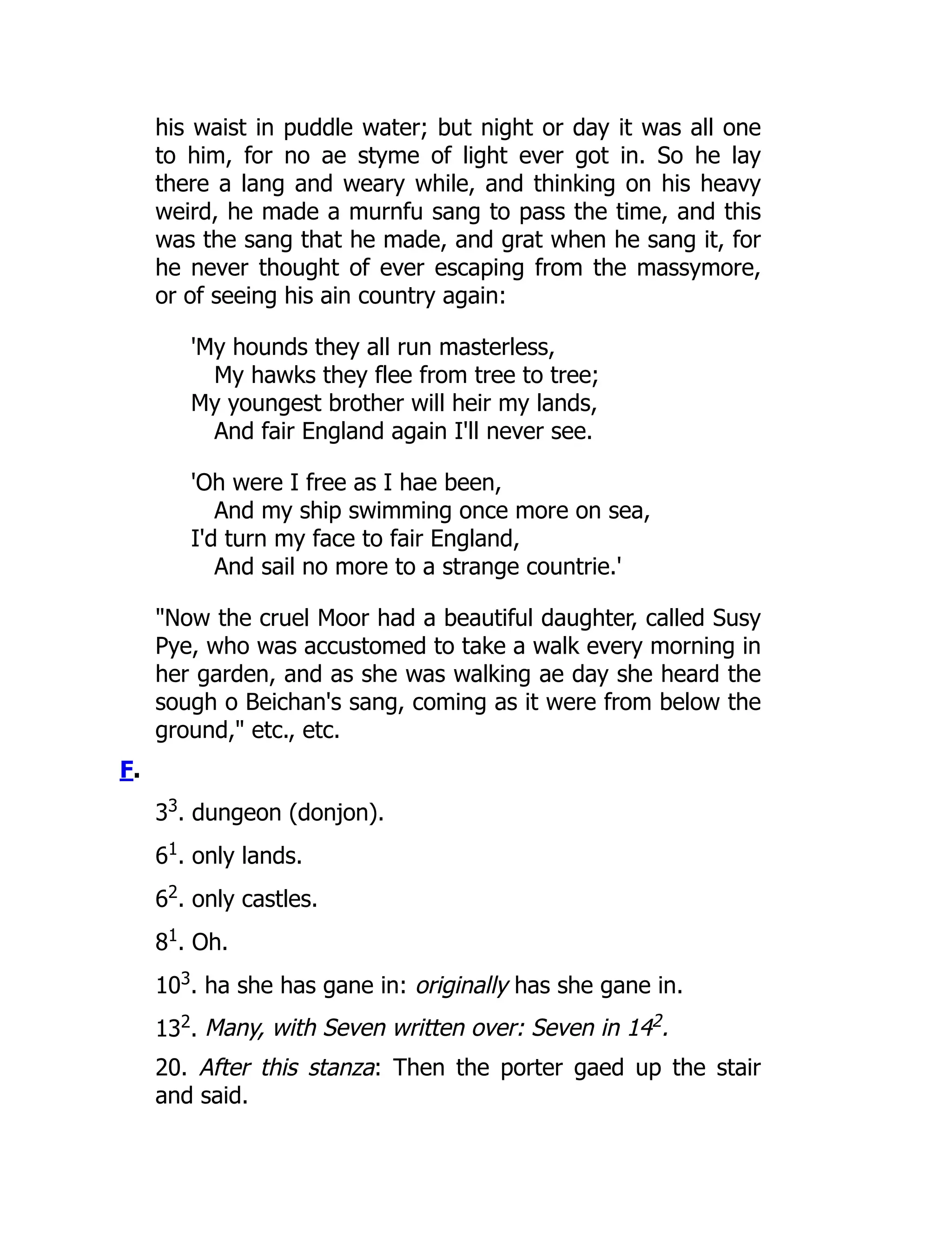 his waist in puddle water; but night or day it was all one
to him, for no ae styme of light ever got in. So he lay
there a lang and weary while, and thinking on his heavy
weird, he made a murnfu sang to pass the time, and this
was the sang that he made, and grat when he sang it, for
he never thought of ever escaping from the massymore,
or of seeing his ain country again:
'My hounds they all run masterless,
My hawks they flee from tree to tree;
My youngest brother will heir my lands,
And fair England again I'll never see.
'Oh were I free as I hae been,
And my ship swimming once more on sea,
I'd turn my face to fair England,
And sail no more to a strange countrie.'
"Now the cruel Moor had a beautiful daughter, called Susy
Pye, who was accustomed to take a walk every morning in
her garden, and as she was walking ae day she heard the
sough o Beichan's sang, coming as it were from below the
ground," etc., etc.
F.
33
. dungeon (donjon).
61
. only lands.
62
. only castles.
81
. Oh.
103
. ha she has gane in: originally has she gane in.
132
. Many, with Seven written over: Seven in 142.
20. After this stanza: Then the porter gaed up the stair
and said.
 