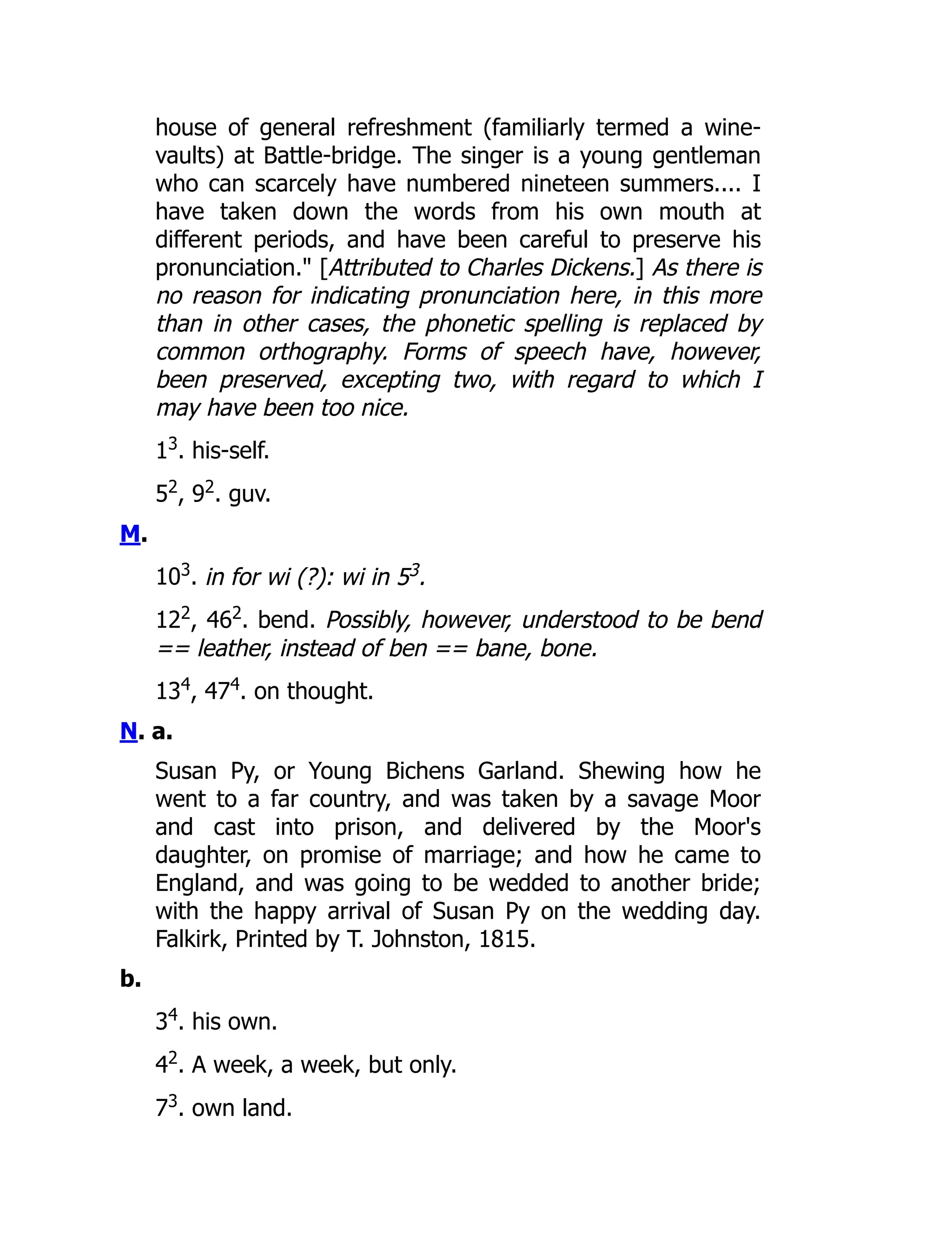 house of general refreshment (familiarly termed a wine-
vaults) at Battle-bridge. The singer is a young gentleman
who can scarcely have numbered nineteen summers.... I
have taken down the words from his own mouth at
different periods, and have been careful to preserve his
pronunciation." [Attributed to Charles Dickens.] As there is
no reason for indicating pronunciation here, in this more
than in other cases, the phonetic spelling is replaced by
common orthography. Forms of speech have, however,
been preserved, excepting two, with regard to which I
may have been too nice.
13
. his-self.
52
, 92
. guv.
M.
103
. in for wi (?): wi in 53.
122
, 462
. bend. Possibly, however, understood to be bend
== leather, instead of ben == bane, bone.
134
, 474
. on thought.
N. a.
Susan Py, or Young Bichens Garland. Shewing how he
went to a far country, and was taken by a savage Moor
and cast into prison, and delivered by the Moor's
daughter, on promise of marriage; and how he came to
England, and was going to be wedded to another bride;
with the happy arrival of Susan Py on the wedding day.
Falkirk, Printed by T. Johnston, 1815.
b.
34
. his own.
42
. A week, a week, but only.
73
. own land.
 