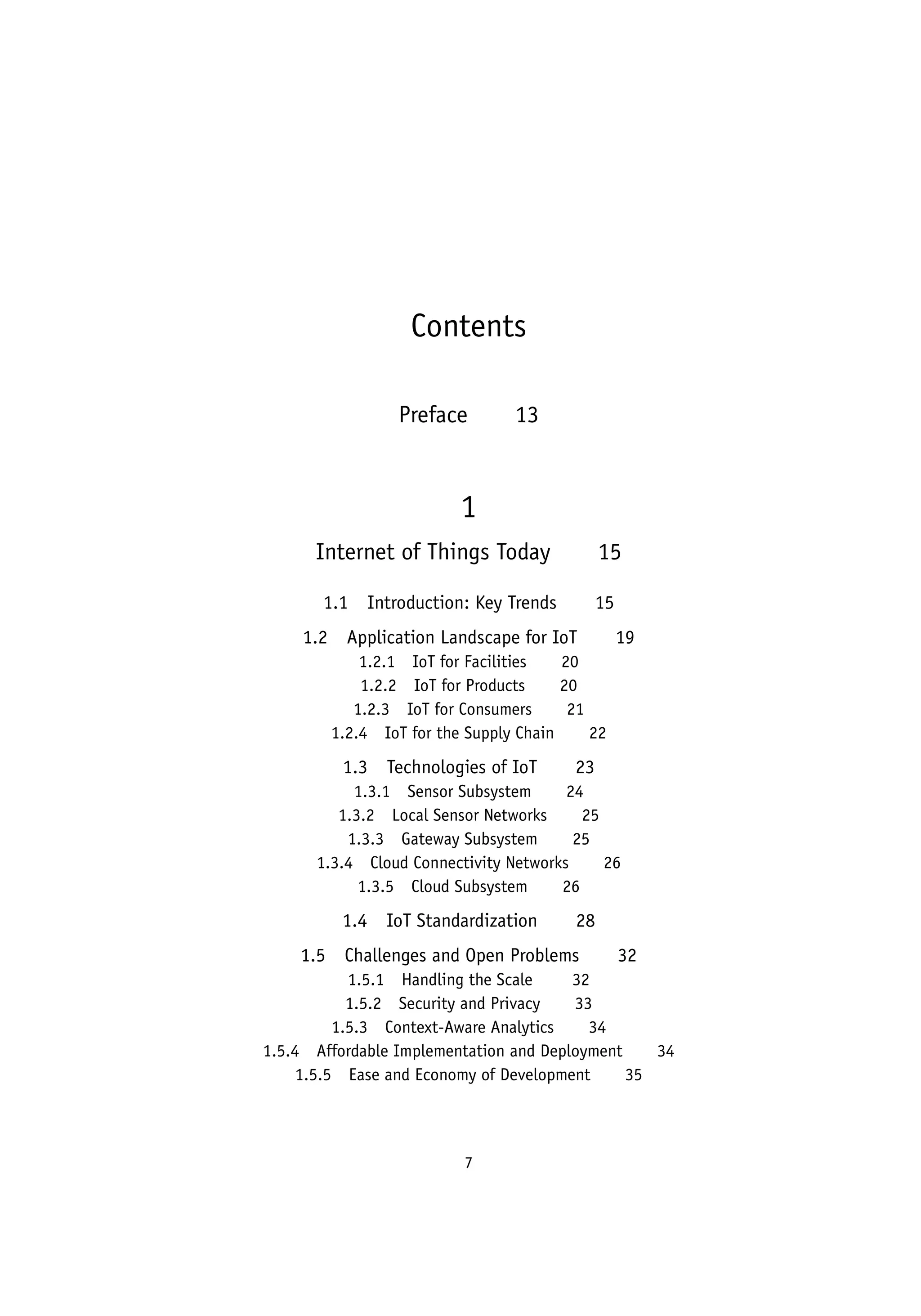 7
Contents
Preface   13
1
Internet of Things Today   15
1.1 Introduction: Key Trends   15
1.2 Application Landscape for IoT   19
1.2.1 IoT for Facilities   20
1.2.2 IoT for Products   20
1.2.3 IoT for Consumers   21
1.2.4 IoT for the Supply Chain   22
1.3 Technologies of IoT   23
1.3.1 Sensor Subsystem   24
1.3.2 Local Sensor Networks   25
1.3.3 Gateway Subsystem   25
1.3.4 Cloud Connectivity Networks   26
1.3.5 Cloud Subsystem   26
1.4 IoT Standardization   28
1.5 Challenges and Open Problems   32
1.5.1 Handling the Scale    32
1.5.2 Security and Privacy   33
1.5.3 Context-Aware Analytics   34
1.5.4 Affordable Implementation and Deployment   34
1.5.5 Ease and Economy of Development   35
 