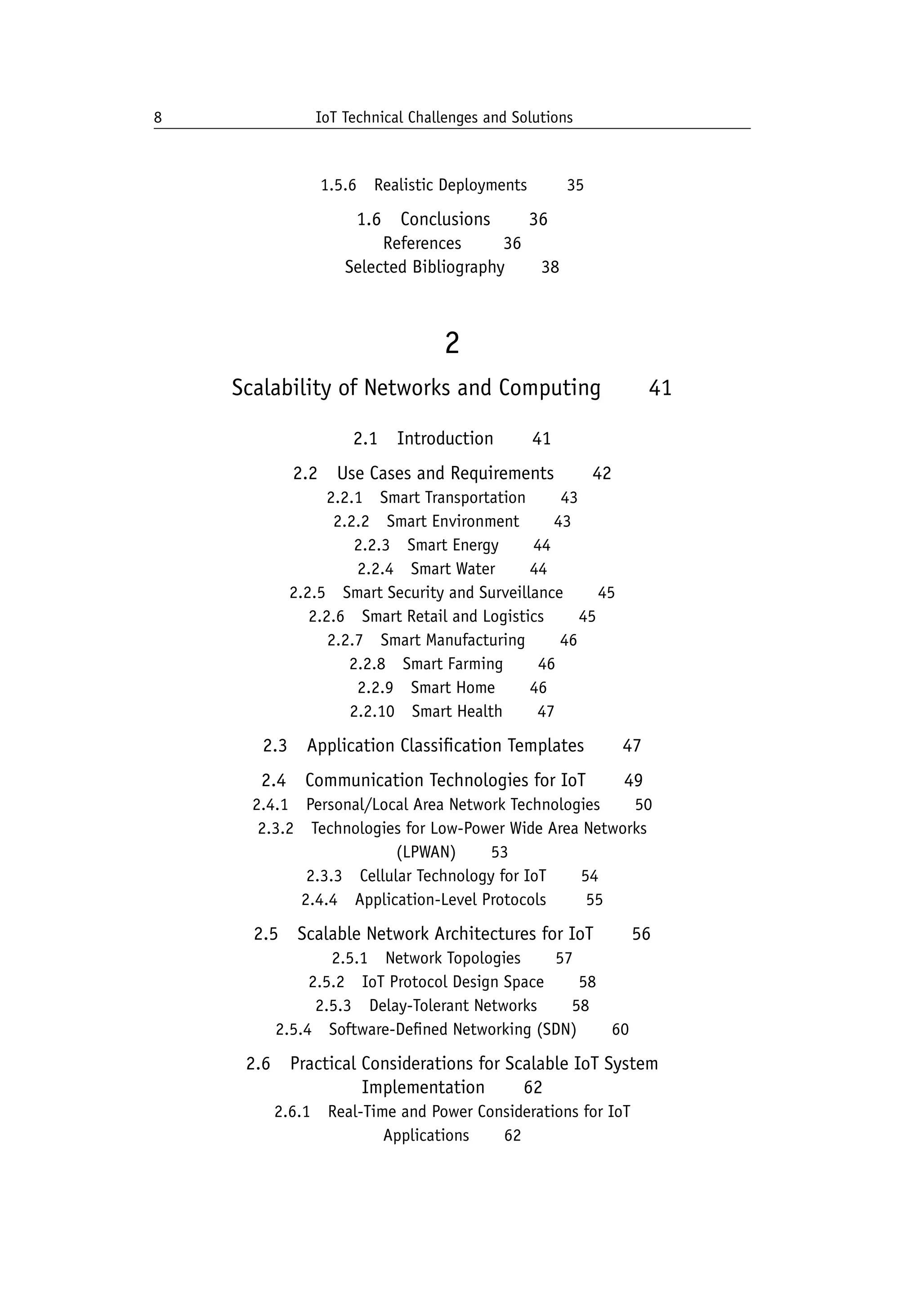 8 IoT Technical Challenges and Solutions		
1.5.6 Realistic Deployments    35
1.6 Conclusions   36
References    36
Selected Bibliography   38
2
Scalability of Networks and Computing   41
2.1 Introduction   41
2.2 Use Cases and Requirements   42
2.2.1 Smart Transportation   43
2.2.2 Smart Environment   43
2.2.3 Smart Energy   44
2.2.4 Smart Water   44
2.2.5 Smart Security and Surveillance   45
2.2.6 Smart Retail and Logistics   45
2.2.7 Smart Manufacturing   46
2.2.8 Smart Farming   46
2.2.9 Smart Home   46
2.2.10 Smart Health   47
2.3 Application Classification Templates   47
2.4 Communication Technologies for IoT   49
2.4.1 Personal/Local Area Network Technologies   50
2.3.2 Technologies for Low-Power Wide Area Networks
(LPWAN)   53
2.3.3 Cellular Technology for IoT   54
2.4.4 Application-Level Protocols    55
2.5 Scalable Network Architectures for IoT   56
2.5.1 Network Topologies   57
2.5.2 IoT Protocol Design Space   58
2.5.3 Delay-Tolerant Networks   58
2.5.4 Software-Defined Networking (SDN)   60
2.6 Practical Considerations for Scalable IoT System
Implementation   62
2.6.1 Real-Time and Power Considerations for IoT
Applications   62
 