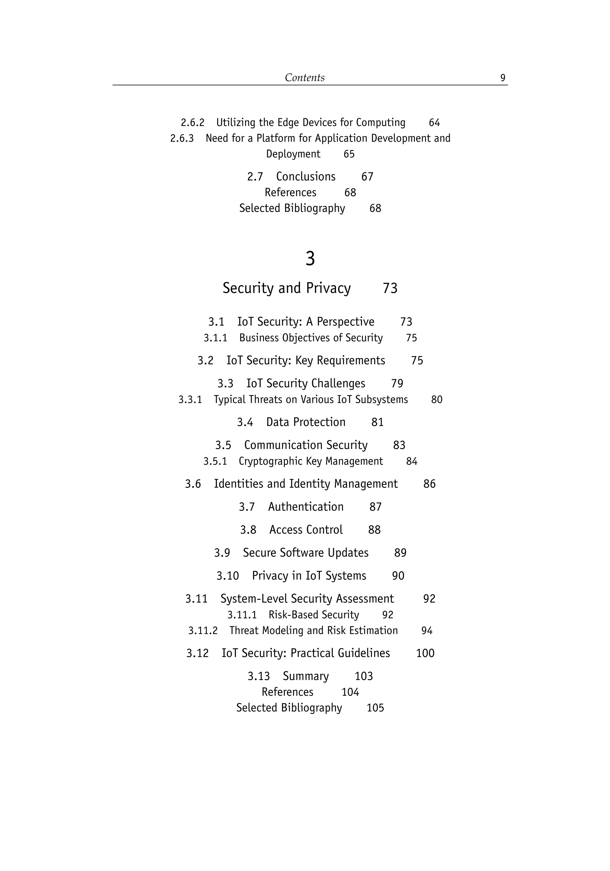 Contents 9
2.6.2 Utilizing the Edge Devices for Computing   64
2.6.3 Need for a Platform for Application Development and
Deployment   65
2.7 Conclusions   67
References    68
Selected Bibliography   68
3
Security and Privacy   73
3.1 IoT Security: A Perspective   73
3.1.1 Business Objectives of Security   75
3.2 IoT Security: Key Requirements   75
3.3 IoT Security Challenges   79
3.3.1 Typical Threats on Various IoT Subsystems   80
3.4 Data Protection   81
3.5 Communication Security   83
3.5.1 Cryptographic Key Management   84
3.6 Identities and Identity Management   86
3.7 Authentication   87
3.8 Access Control   88
3.9 Secure Software Updates   89
3.10 Privacy in IoT Systems   90
3.11 System-Level Security Assessment    92
3.11.1 Risk-Based Security   92
3.11.2 Threat Modeling and Risk Estimation   94
3.12 IoT Security: Practical Guidelines   100
3.13 Summary   103
References    104
Selected Bibliography   105
 