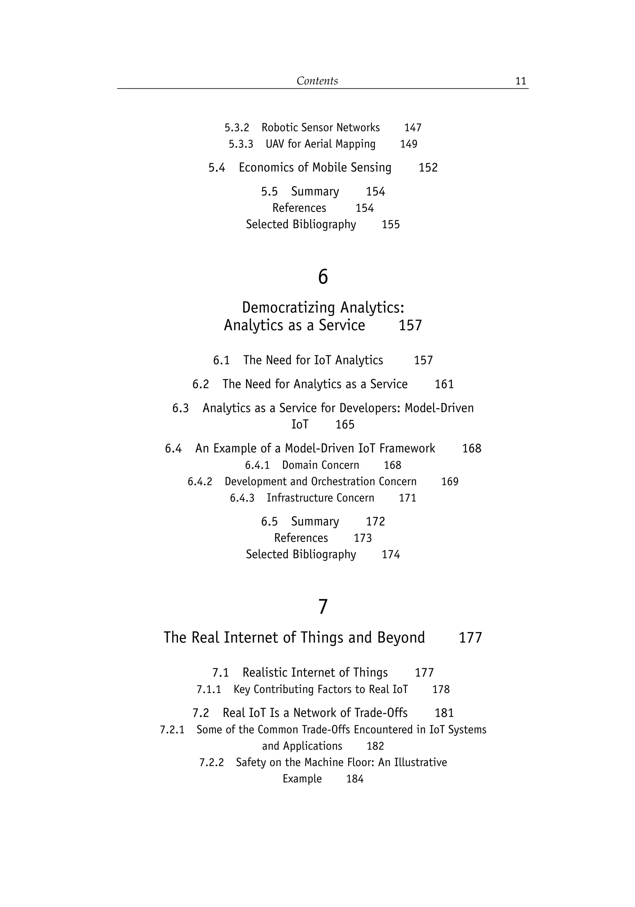 Contents 11
5.3.2 Robotic Sensor Networks   147
5.3.3 UAV for Aerial Mapping   149
5.4 Economics of Mobile Sensing   152
5.5 Summary   154
References    154
Selected Bibliography   155
6
Democratizing Analytics:
Analytics as a Service   157
6.1 The Need for IoT Analytics    157
6.2 The Need for Analytics as a Service   161
6.3 Analytics as a Service for Developers: Model-Driven
IoT   165
6.4 An Example of a Model-Driven IoT Framework   168
6.4.1 Domain Concern   168
6.4.2 Development and Orchestration Concern   169
6.4.3 Infrastructure Concern   171
6.5 Summary   172
References   173
Selected Bibliography   174
7
The Real Internet of Things and Beyond   177
7.1 Realistic Internet of Things   177
7.1.1 Key Contributing Factors to Real IoT   178
7.2 Real IoT Is a Network of Trade-Offs   181
7.2.1 Some of the Common Trade-Offs Encountered in IoT Systems
and Applications   182
7.2.2 Safety on the Machine Floor: An Illustrative
Example   184
 