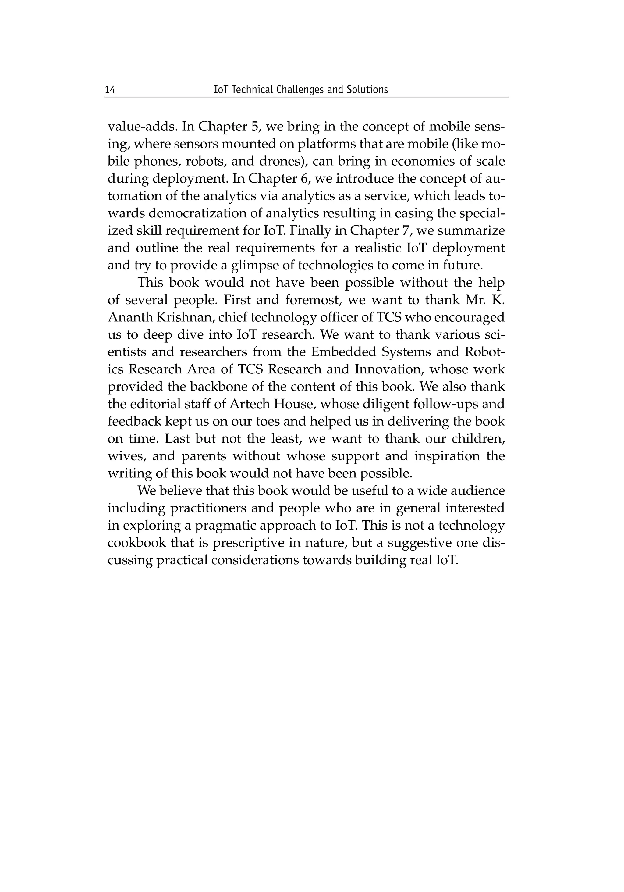 14 IoT Technical Challenges and Solutions		
value-adds. In Chapter 5, we bring in the concept of mobile sens-
ing, where sensors mounted on platforms that are mobile (like mo-
bile phones, robots, and drones), can bring in economies of scale
during deployment. In Chapter 6, we introduce the concept of au-
tomation of the analytics via analytics as a service, which leads to-
wards democratization of analytics resulting in easing the special-
ized skill requirement for IoT. Finally in Chapter 7, we summarize
and outline the real requirements for a realistic IoT deployment
and try to provide a glimpse of technologies to come in future.
This book would not have been possible without the help
of several people. First and foremost, we want to thank Mr. K.
Ananth Krishnan, chief technology officer of TCS who encouraged
us to deep dive into IoT research. We want to thank various sci-
entists and researchers from the Embedded Systems and Robot-
ics Research Area of TCS Research and Innovation, whose work
provided the backbone of the content of this book. We also thank
the editorial staff of Artech House, whose diligent follow-ups and
feedback kept us on our toes and helped us in delivering the book
on time. Last but not the least, we want to thank our children,
wives, and parents without whose support and inspiration the
writing of this book would not have been possible.
We believe that this book would be useful to a wide audience
including practitioners and people who are in general interested
in exploring a pragmatic approach to IoT. This is not a technology
cookbook that is prescriptive in nature, but a suggestive one dis-
cussing practical considerations towards building real IoT.
 