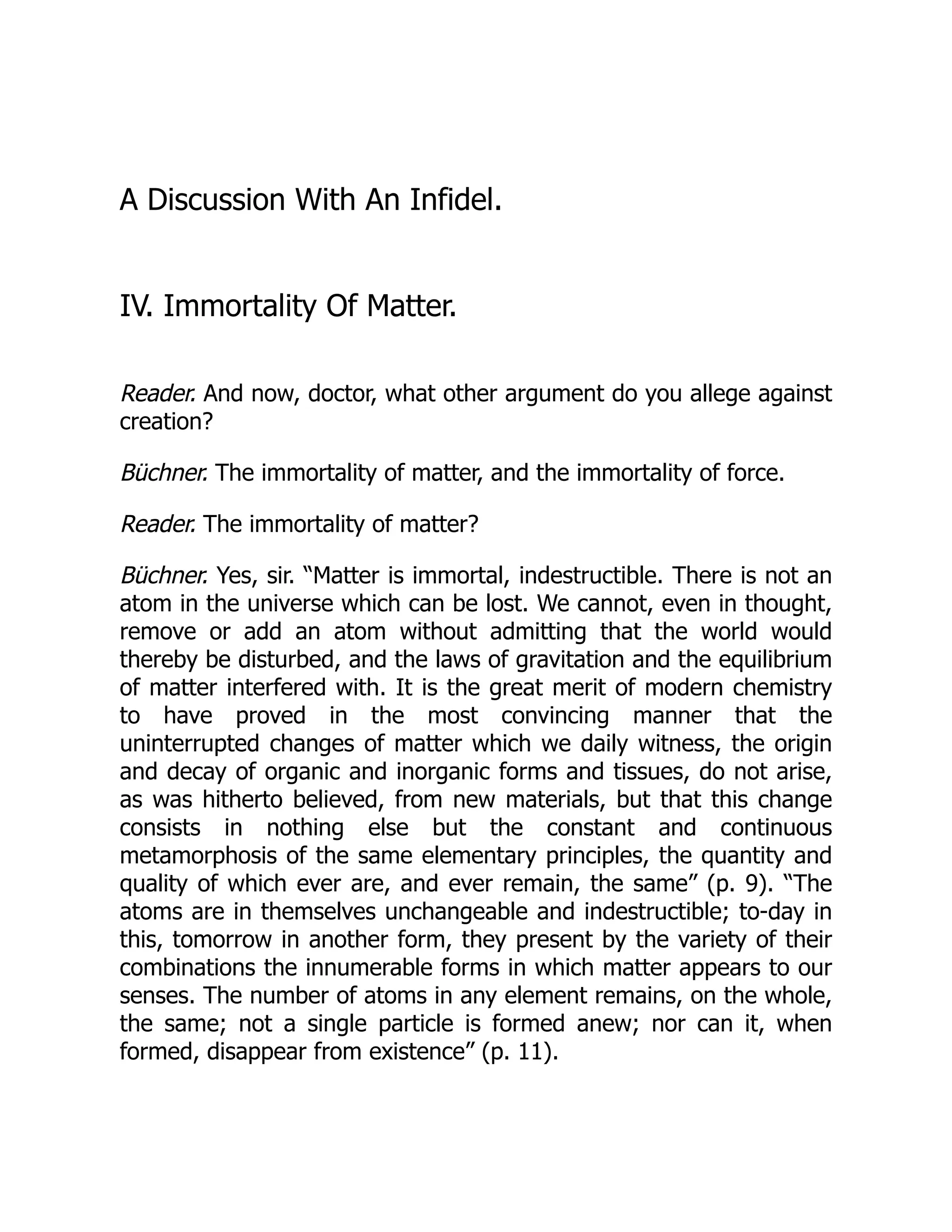 A Discussion With An Infidel.
IV. Immortality Of Matter.
Reader. And now, doctor, what other argument do you allege against
creation?
Büchner. The immortality of matter, and the immortality of force.
Reader. The immortality of matter?
Büchner. Yes, sir. “Matter is immortal, indestructible. There is not an
atom in the universe which can be lost. We cannot, even in thought,
remove or add an atom without admitting that the world would
thereby be disturbed, and the laws of gravitation and the equilibrium
of matter interfered with. It is the great merit of modern chemistry
to have proved in the most convincing manner that the
uninterrupted changes of matter which we daily witness, the origin
and decay of organic and inorganic forms and tissues, do not arise,
as was hitherto believed, from new materials, but that this change
consists in nothing else but the constant and continuous
metamorphosis of the same elementary principles, the quantity and
quality of which ever are, and ever remain, the same” (p. 9). “The
atoms are in themselves unchangeable and indestructible; to-day in
this, tomorrow in another form, they present by the variety of their
combinations the innumerable forms in which matter appears to our
senses. The number of atoms in any element remains, on the whole,
the same; not a single particle is formed anew; nor can it, when
formed, disappear from existence” (p. 11).
 