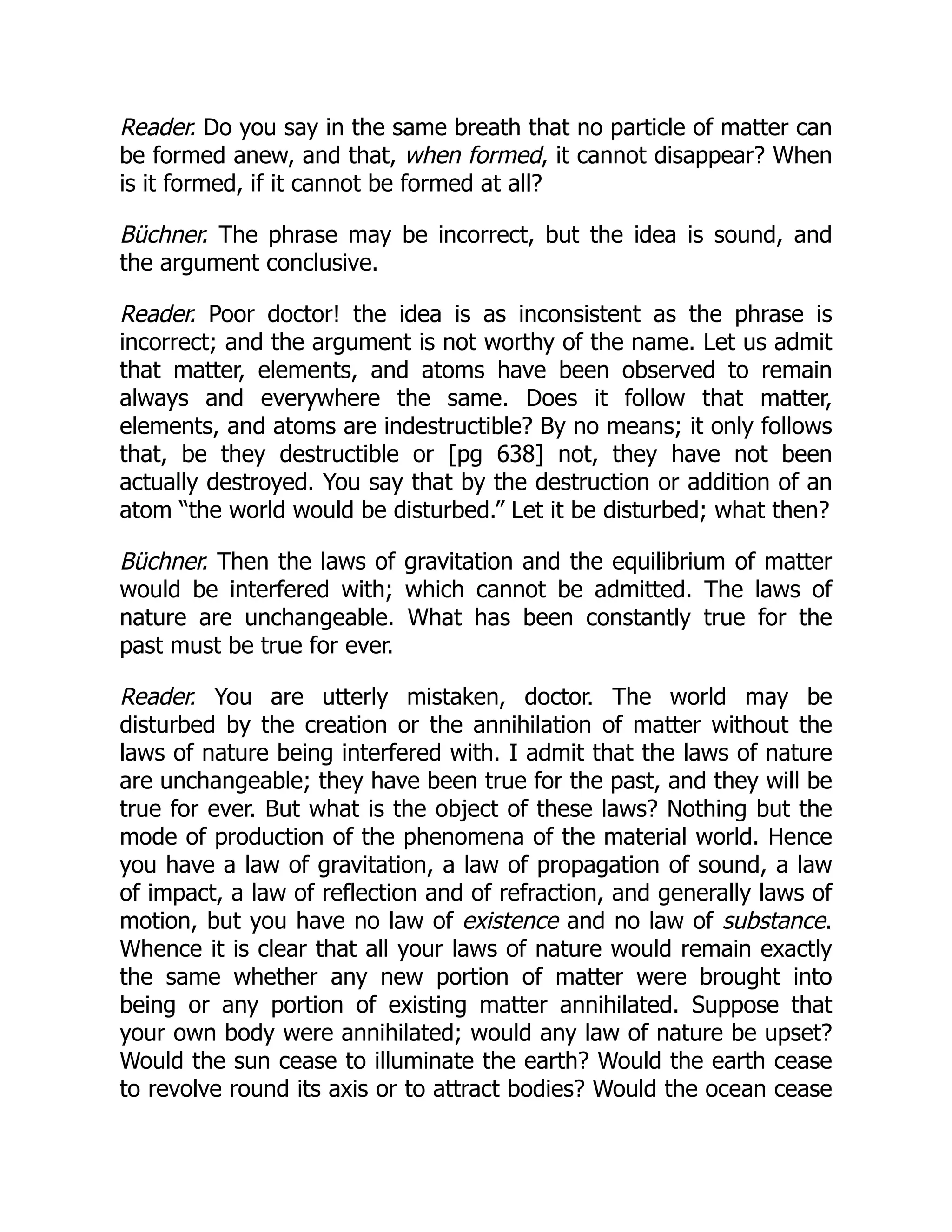 Reader. Do you say in the same breath that no particle of matter can
be formed anew, and that, when formed, it cannot disappear? When
is it formed, if it cannot be formed at all?
Büchner. The phrase may be incorrect, but the idea is sound, and
the argument conclusive.
Reader. Poor doctor! the idea is as inconsistent as the phrase is
incorrect; and the argument is not worthy of the name. Let us admit
that matter, elements, and atoms have been observed to remain
always and everywhere the same. Does it follow that matter,
elements, and atoms are indestructible? By no means; it only follows
that, be they destructible or [pg 638] not, they have not been
actually destroyed. You say that by the destruction or addition of an
atom “the world would be disturbed.” Let it be disturbed; what then?
Büchner. Then the laws of gravitation and the equilibrium of matter
would be interfered with; which cannot be admitted. The laws of
nature are unchangeable. What has been constantly true for the
past must be true for ever.
Reader. You are utterly mistaken, doctor. The world may be
disturbed by the creation or the annihilation of matter without the
laws of nature being interfered with. I admit that the laws of nature
are unchangeable; they have been true for the past, and they will be
true for ever. But what is the object of these laws? Nothing but the
mode of production of the phenomena of the material world. Hence
you have a law of gravitation, a law of propagation of sound, a law
of impact, a law of reflection and of refraction, and generally laws of
motion, but you have no law of existence and no law of substance.
Whence it is clear that all your laws of nature would remain exactly
the same whether any new portion of matter were brought into
being or any portion of existing matter annihilated. Suppose that
your own body were annihilated; would any law of nature be upset?
Would the sun cease to illuminate the earth? Would the earth cease
to revolve round its axis or to attract bodies? Would the ocean cease
 