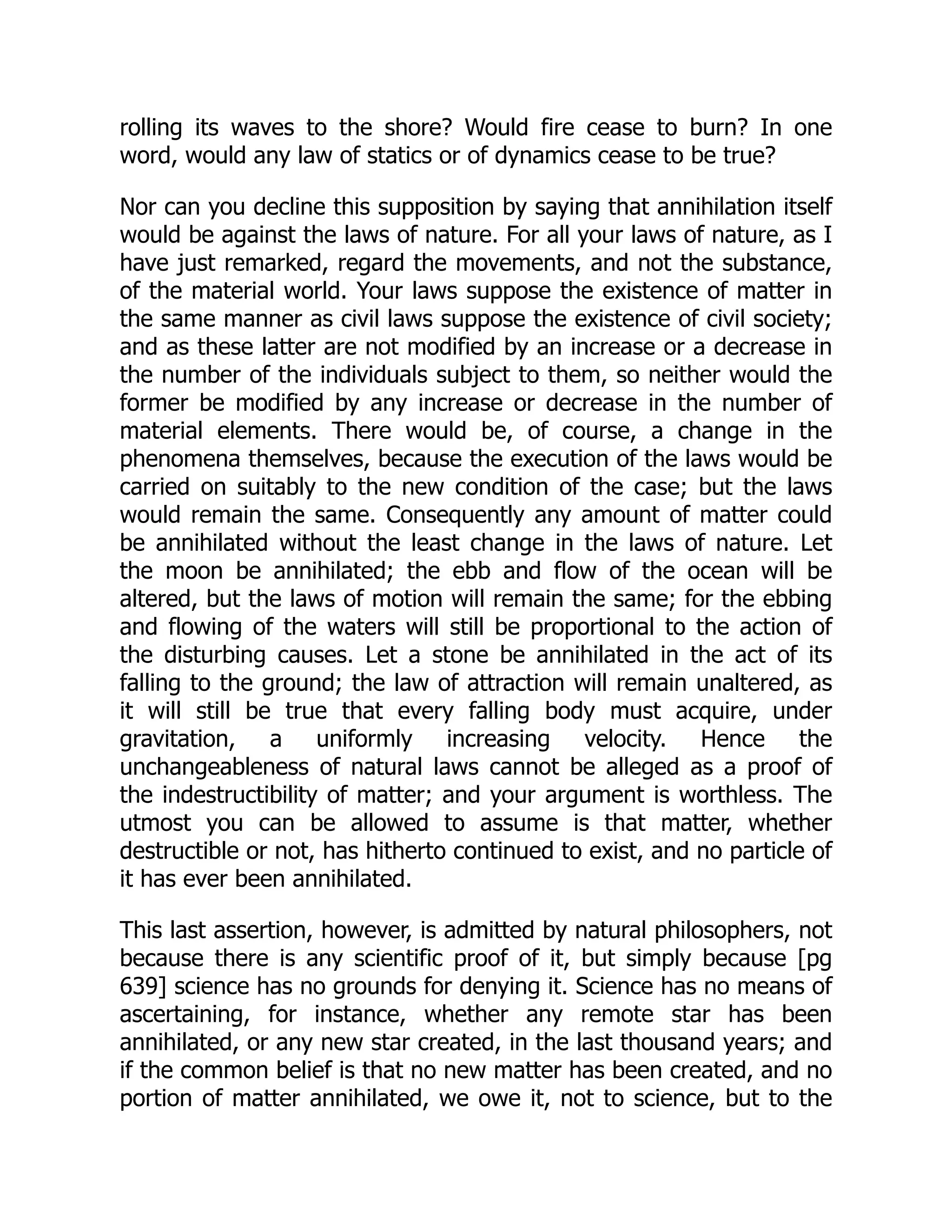 rolling its waves to the shore? Would fire cease to burn? In one
word, would any law of statics or of dynamics cease to be true?
Nor can you decline this supposition by saying that annihilation itself
would be against the laws of nature. For all your laws of nature, as I
have just remarked, regard the movements, and not the substance,
of the material world. Your laws suppose the existence of matter in
the same manner as civil laws suppose the existence of civil society;
and as these latter are not modified by an increase or a decrease in
the number of the individuals subject to them, so neither would the
former be modified by any increase or decrease in the number of
material elements. There would be, of course, a change in the
phenomena themselves, because the execution of the laws would be
carried on suitably to the new condition of the case; but the laws
would remain the same. Consequently any amount of matter could
be annihilated without the least change in the laws of nature. Let
the moon be annihilated; the ebb and flow of the ocean will be
altered, but the laws of motion will remain the same; for the ebbing
and flowing of the waters will still be proportional to the action of
the disturbing causes. Let a stone be annihilated in the act of its
falling to the ground; the law of attraction will remain unaltered, as
it will still be true that every falling body must acquire, under
gravitation, a uniformly increasing velocity. Hence the
unchangeableness of natural laws cannot be alleged as a proof of
the indestructibility of matter; and your argument is worthless. The
utmost you can be allowed to assume is that matter, whether
destructible or not, has hitherto continued to exist, and no particle of
it has ever been annihilated.
This last assertion, however, is admitted by natural philosophers, not
because there is any scientific proof of it, but simply because [pg
639] science has no grounds for denying it. Science has no means of
ascertaining, for instance, whether any remote star has been
annihilated, or any new star created, in the last thousand years; and
if the common belief is that no new matter has been created, and no
portion of matter annihilated, we owe it, not to science, but to the
 