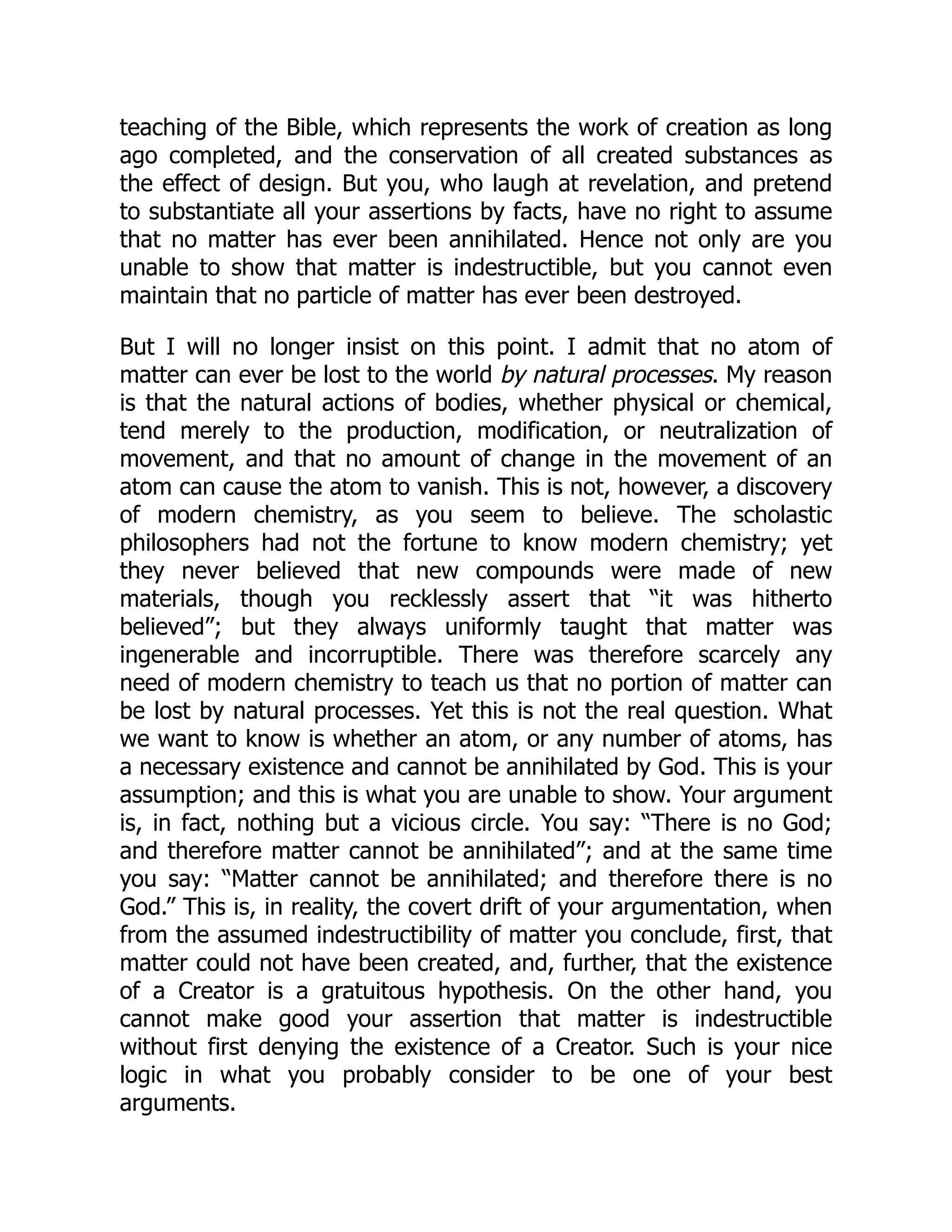 teaching of the Bible, which represents the work of creation as long
ago completed, and the conservation of all created substances as
the effect of design. But you, who laugh at revelation, and pretend
to substantiate all your assertions by facts, have no right to assume
that no matter has ever been annihilated. Hence not only are you
unable to show that matter is indestructible, but you cannot even
maintain that no particle of matter has ever been destroyed.
But I will no longer insist on this point. I admit that no atom of
matter can ever be lost to the world by natural processes. My reason
is that the natural actions of bodies, whether physical or chemical,
tend merely to the production, modification, or neutralization of
movement, and that no amount of change in the movement of an
atom can cause the atom to vanish. This is not, however, a discovery
of modern chemistry, as you seem to believe. The scholastic
philosophers had not the fortune to know modern chemistry; yet
they never believed that new compounds were made of new
materials, though you recklessly assert that “it was hitherto
believed”; but they always uniformly taught that matter was
ingenerable and incorruptible. There was therefore scarcely any
need of modern chemistry to teach us that no portion of matter can
be lost by natural processes. Yet this is not the real question. What
we want to know is whether an atom, or any number of atoms, has
a necessary existence and cannot be annihilated by God. This is your
assumption; and this is what you are unable to show. Your argument
is, in fact, nothing but a vicious circle. You say: “There is no God;
and therefore matter cannot be annihilated”; and at the same time
you say: “Matter cannot be annihilated; and therefore there is no
God.” This is, in reality, the covert drift of your argumentation, when
from the assumed indestructibility of matter you conclude, first, that
matter could not have been created, and, further, that the existence
of a Creator is a gratuitous hypothesis. On the other hand, you
cannot make good your assertion that matter is indestructible
without first denying the existence of a Creator. Such is your nice
logic in what you probably consider to be one of your best
arguments.
 