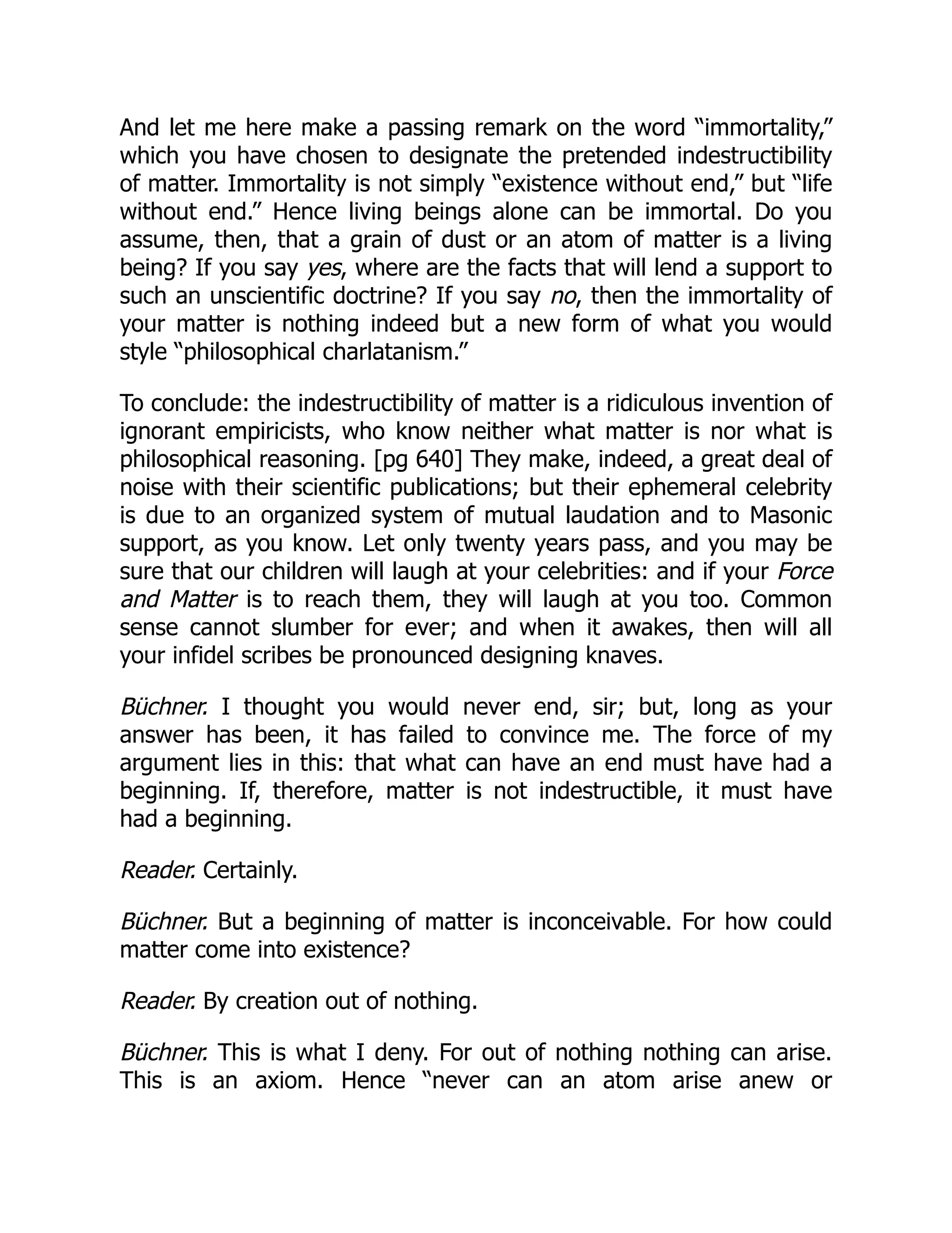 And let me here make a passing remark on the word “immortality,”
which you have chosen to designate the pretended indestructibility
of matter. Immortality is not simply “existence without end,” but “life
without end.” Hence living beings alone can be immortal. Do you
assume, then, that a grain of dust or an atom of matter is a living
being? If you say yes, where are the facts that will lend a support to
such an unscientific doctrine? If you say no, then the immortality of
your matter is nothing indeed but a new form of what you would
style “philosophical charlatanism.”
To conclude: the indestructibility of matter is a ridiculous invention of
ignorant empiricists, who know neither what matter is nor what is
philosophical reasoning. [pg 640] They make, indeed, a great deal of
noise with their scientific publications; but their ephemeral celebrity
is due to an organized system of mutual laudation and to Masonic
support, as you know. Let only twenty years pass, and you may be
sure that our children will laugh at your celebrities: and if your Force
and Matter is to reach them, they will laugh at you too. Common
sense cannot slumber for ever; and when it awakes, then will all
your infidel scribes be pronounced designing knaves.
Büchner. I thought you would never end, sir; but, long as your
answer has been, it has failed to convince me. The force of my
argument lies in this: that what can have an end must have had a
beginning. If, therefore, matter is not indestructible, it must have
had a beginning.
Reader. Certainly.
Büchner. But a beginning of matter is inconceivable. For how could
matter come into existence?
Reader. By creation out of nothing.
Büchner. This is what I deny. For out of nothing nothing can arise.
This is an axiom. Hence “never can an atom arise anew or
 