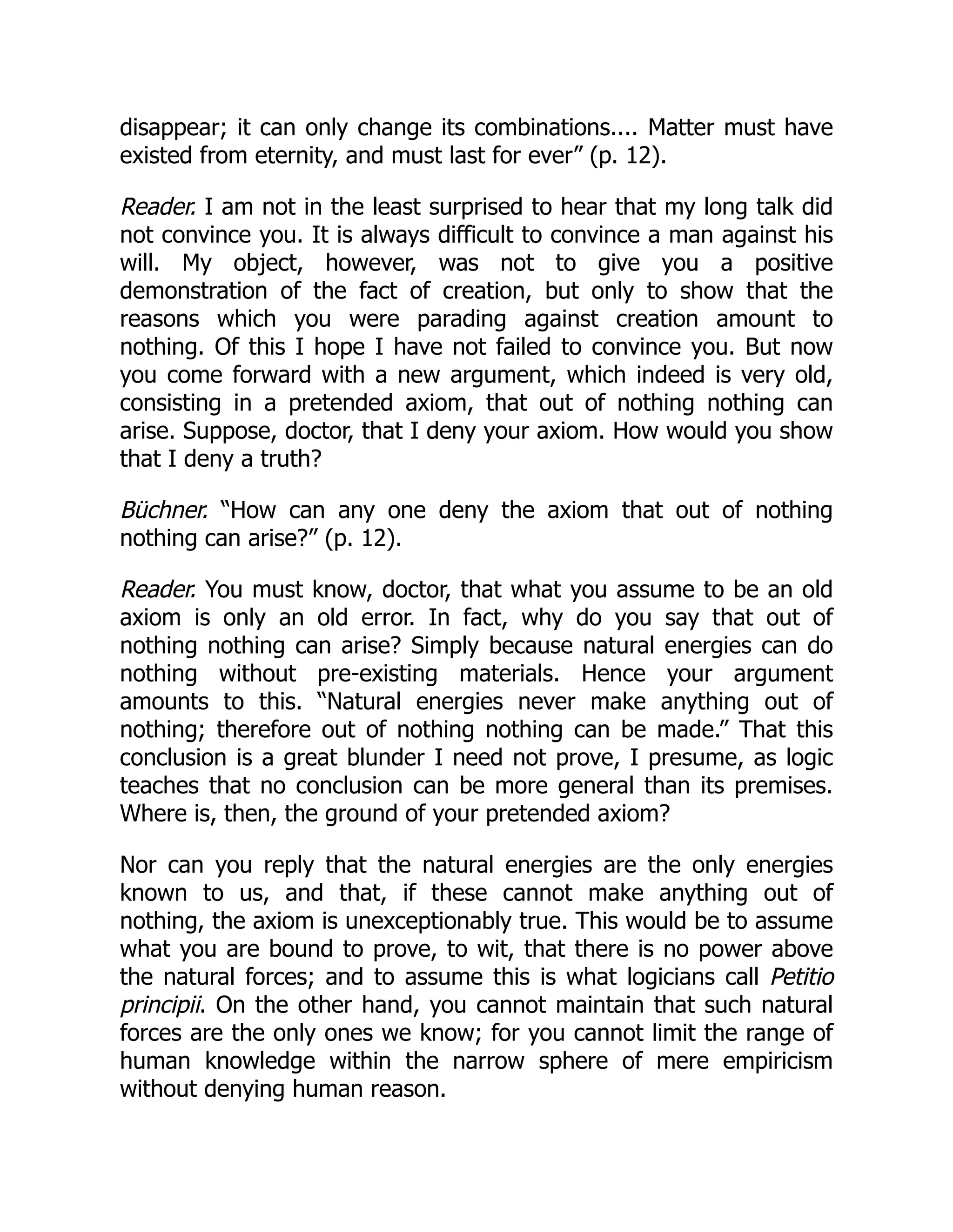 disappear; it can only change its combinations.... Matter must have
existed from eternity, and must last for ever” (p. 12).
Reader. I am not in the least surprised to hear that my long talk did
not convince you. It is always difficult to convince a man against his
will. My object, however, was not to give you a positive
demonstration of the fact of creation, but only to show that the
reasons which you were parading against creation amount to
nothing. Of this I hope I have not failed to convince you. But now
you come forward with a new argument, which indeed is very old,
consisting in a pretended axiom, that out of nothing nothing can
arise. Suppose, doctor, that I deny your axiom. How would you show
that I deny a truth?
Büchner. “How can any one deny the axiom that out of nothing
nothing can arise?” (p. 12).
Reader. You must know, doctor, that what you assume to be an old
axiom is only an old error. In fact, why do you say that out of
nothing nothing can arise? Simply because natural energies can do
nothing without pre-existing materials. Hence your argument
amounts to this. “Natural energies never make anything out of
nothing; therefore out of nothing nothing can be made.” That this
conclusion is a great blunder I need not prove, I presume, as logic
teaches that no conclusion can be more general than its premises.
Where is, then, the ground of your pretended axiom?
Nor can you reply that the natural energies are the only energies
known to us, and that, if these cannot make anything out of
nothing, the axiom is unexceptionably true. This would be to assume
what you are bound to prove, to wit, that there is no power above
the natural forces; and to assume this is what logicians call Petitio
principii. On the other hand, you cannot maintain that such natural
forces are the only ones we know; for you cannot limit the range of
human knowledge within the narrow sphere of mere empiricism
without denying human reason.
 