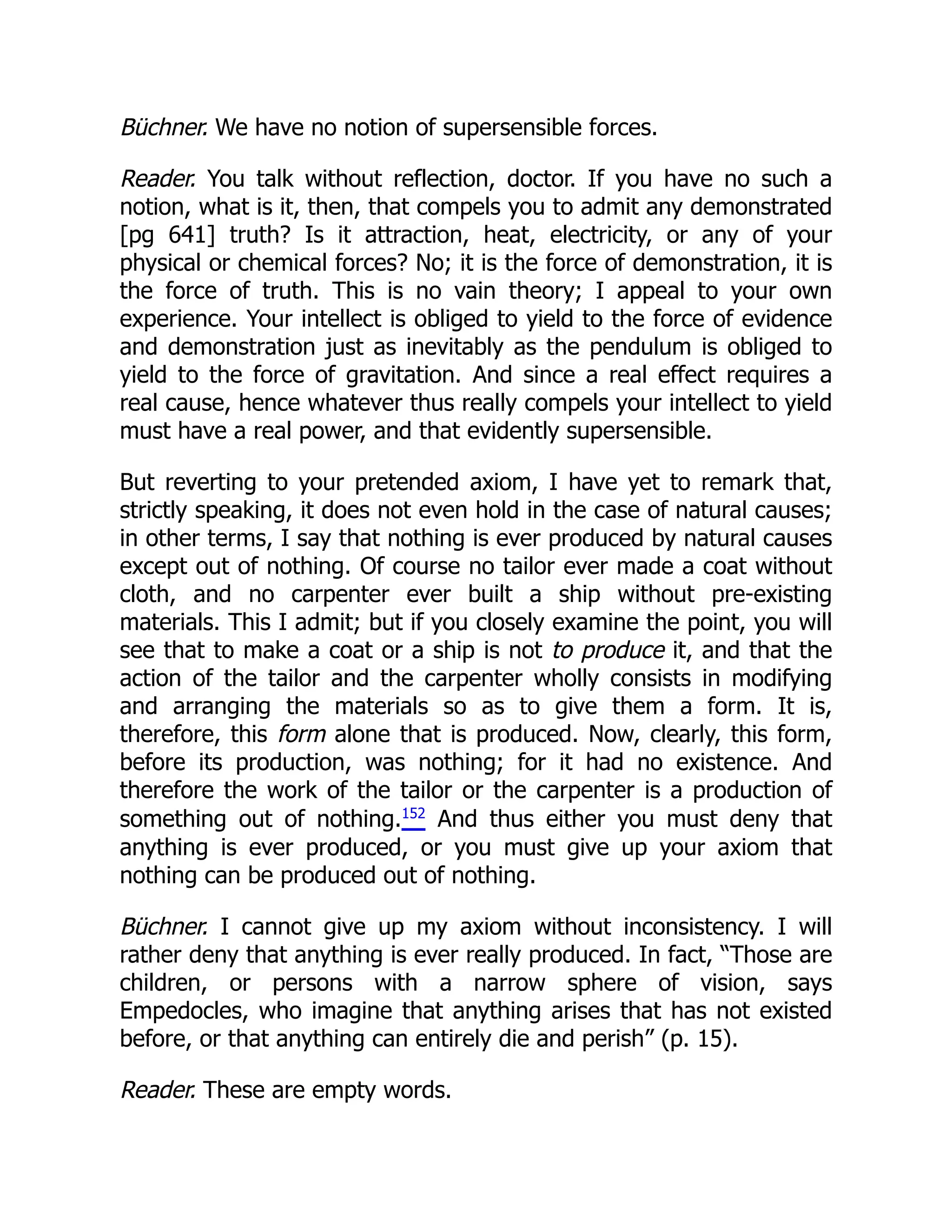 Büchner. We have no notion of supersensible forces.
Reader. You talk without reflection, doctor. If you have no such a
notion, what is it, then, that compels you to admit any demonstrated
[pg 641] truth? Is it attraction, heat, electricity, or any of your
physical or chemical forces? No; it is the force of demonstration, it is
the force of truth. This is no vain theory; I appeal to your own
experience. Your intellect is obliged to yield to the force of evidence
and demonstration just as inevitably as the pendulum is obliged to
yield to the force of gravitation. And since a real effect requires a
real cause, hence whatever thus really compels your intellect to yield
must have a real power, and that evidently supersensible.
But reverting to your pretended axiom, I have yet to remark that,
strictly speaking, it does not even hold in the case of natural causes;
in other terms, I say that nothing is ever produced by natural causes
except out of nothing. Of course no tailor ever made a coat without
cloth, and no carpenter ever built a ship without pre-existing
materials. This I admit; but if you closely examine the point, you will
see that to make a coat or a ship is not to produce it, and that the
action of the tailor and the carpenter wholly consists in modifying
and arranging the materials so as to give them a form. It is,
therefore, this form alone that is produced. Now, clearly, this form,
before its production, was nothing; for it had no existence. And
therefore the work of the tailor or the carpenter is a production of
something out of nothing.152
And thus either you must deny that
anything is ever produced, or you must give up your axiom that
nothing can be produced out of nothing.
Büchner. I cannot give up my axiom without inconsistency. I will
rather deny that anything is ever really produced. In fact, “Those are
children, or persons with a narrow sphere of vision, says
Empedocles, who imagine that anything arises that has not existed
before, or that anything can entirely die and perish” (p. 15).
Reader. These are empty words.
 