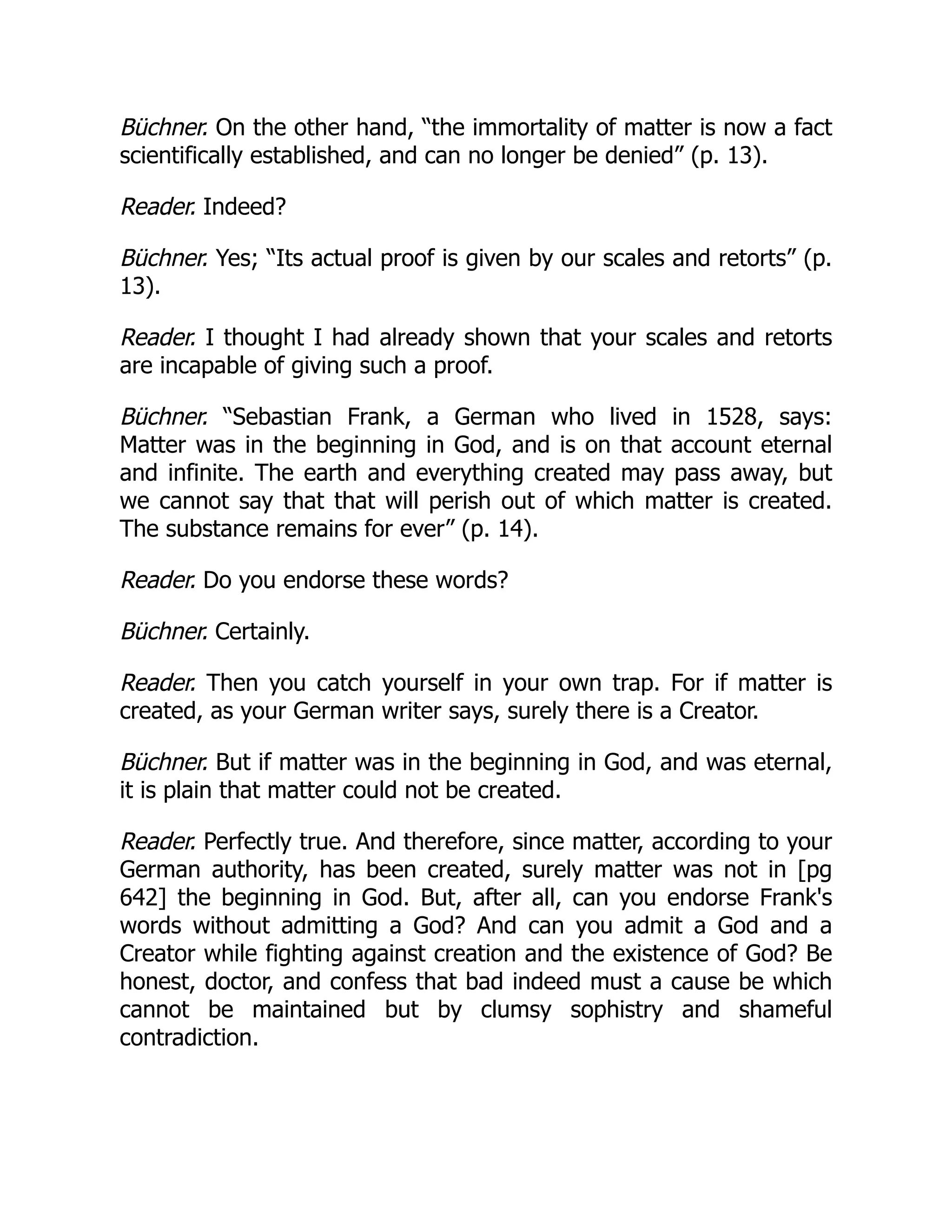 Büchner. On the other hand, “the immortality of matter is now a fact
scientifically established, and can no longer be denied” (p. 13).
Reader. Indeed?
Büchner. Yes; “Its actual proof is given by our scales and retorts” (p.
13).
Reader. I thought I had already shown that your scales and retorts
are incapable of giving such a proof.
Büchner. “Sebastian Frank, a German who lived in 1528, says:
Matter was in the beginning in God, and is on that account eternal
and infinite. The earth and everything created may pass away, but
we cannot say that that will perish out of which matter is created.
The substance remains for ever” (p. 14).
Reader. Do you endorse these words?
Büchner. Certainly.
Reader. Then you catch yourself in your own trap. For if matter is
created, as your German writer says, surely there is a Creator.
Büchner. But if matter was in the beginning in God, and was eternal,
it is plain that matter could not be created.
Reader. Perfectly true. And therefore, since matter, according to your
German authority, has been created, surely matter was not in [pg
642] the beginning in God. But, after all, can you endorse Frank's
words without admitting a God? And can you admit a God and a
Creator while fighting against creation and the existence of God? Be
honest, doctor, and confess that bad indeed must a cause be which
cannot be maintained but by clumsy sophistry and shameful
contradiction.
 