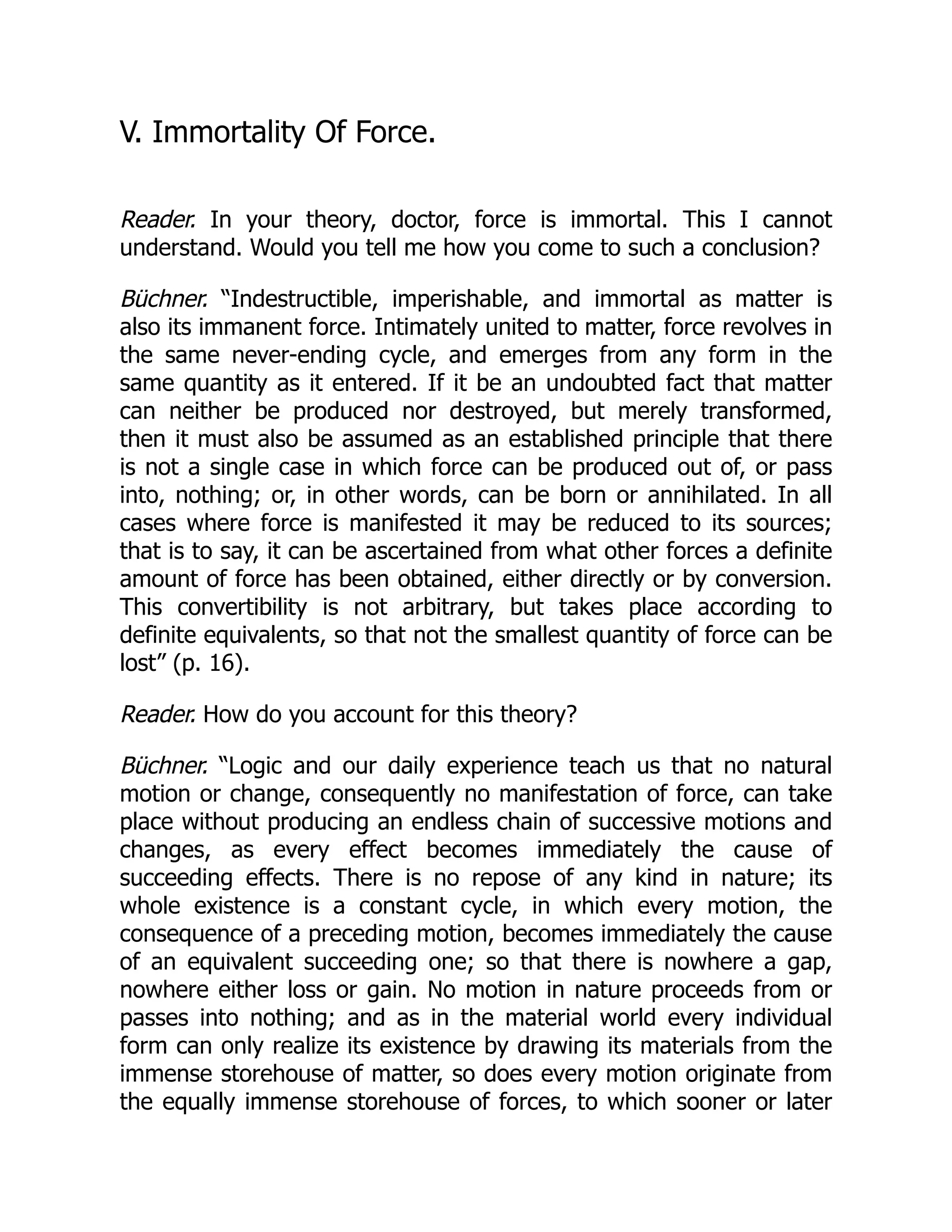 V. Immortality Of Force.
Reader. In your theory, doctor, force is immortal. This I cannot
understand. Would you tell me how you come to such a conclusion?
Büchner. “Indestructible, imperishable, and immortal as matter is
also its immanent force. Intimately united to matter, force revolves in
the same never-ending cycle, and emerges from any form in the
same quantity as it entered. If it be an undoubted fact that matter
can neither be produced nor destroyed, but merely transformed,
then it must also be assumed as an established principle that there
is not a single case in which force can be produced out of, or pass
into, nothing; or, in other words, can be born or annihilated. In all
cases where force is manifested it may be reduced to its sources;
that is to say, it can be ascertained from what other forces a definite
amount of force has been obtained, either directly or by conversion.
This convertibility is not arbitrary, but takes place according to
definite equivalents, so that not the smallest quantity of force can be
lost” (p. 16).
Reader. How do you account for this theory?
Büchner. “Logic and our daily experience teach us that no natural
motion or change, consequently no manifestation of force, can take
place without producing an endless chain of successive motions and
changes, as every effect becomes immediately the cause of
succeeding effects. There is no repose of any kind in nature; its
whole existence is a constant cycle, in which every motion, the
consequence of a preceding motion, becomes immediately the cause
of an equivalent succeeding one; so that there is nowhere a gap,
nowhere either loss or gain. No motion in nature proceeds from or
passes into nothing; and as in the material world every individual
form can only realize its existence by drawing its materials from the
immense storehouse of matter, so does every motion originate from
the equally immense storehouse of forces, to which sooner or later
 