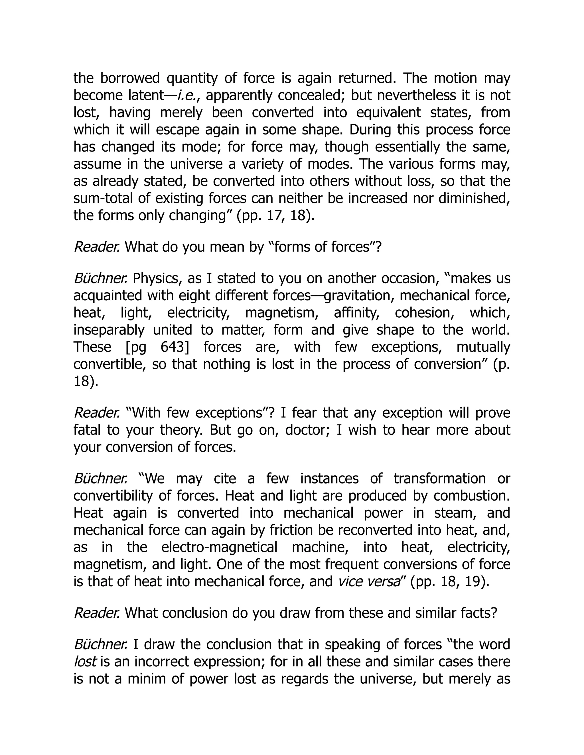 the borrowed quantity of force is again returned. The motion may
become latent—i.e., apparently concealed; but nevertheless it is not
lost, having merely been converted into equivalent states, from
which it will escape again in some shape. During this process force
has changed its mode; for force may, though essentially the same,
assume in the universe a variety of modes. The various forms may,
as already stated, be converted into others without loss, so that the
sum-total of existing forces can neither be increased nor diminished,
the forms only changing” (pp. 17, 18).
Reader. What do you mean by “forms of forces”?
Büchner. Physics, as I stated to you on another occasion, “makes us
acquainted with eight different forces—gravitation, mechanical force,
heat, light, electricity, magnetism, affinity, cohesion, which,
inseparably united to matter, form and give shape to the world.
These [pg 643] forces are, with few exceptions, mutually
convertible, so that nothing is lost in the process of conversion” (p.
18).
Reader. “With few exceptions”? I fear that any exception will prove
fatal to your theory. But go on, doctor; I wish to hear more about
your conversion of forces.
Büchner. “We may cite a few instances of transformation or
convertibility of forces. Heat and light are produced by combustion.
Heat again is converted into mechanical power in steam, and
mechanical force can again by friction be reconverted into heat, and,
as in the electro-magnetical machine, into heat, electricity,
magnetism, and light. One of the most frequent conversions of force
is that of heat into mechanical force, and vice versa” (pp. 18, 19).
Reader. What conclusion do you draw from these and similar facts?
Büchner. I draw the conclusion that in speaking of forces “the word
lost is an incorrect expression; for in all these and similar cases there
is not a minim of power lost as regards the universe, but merely as
 