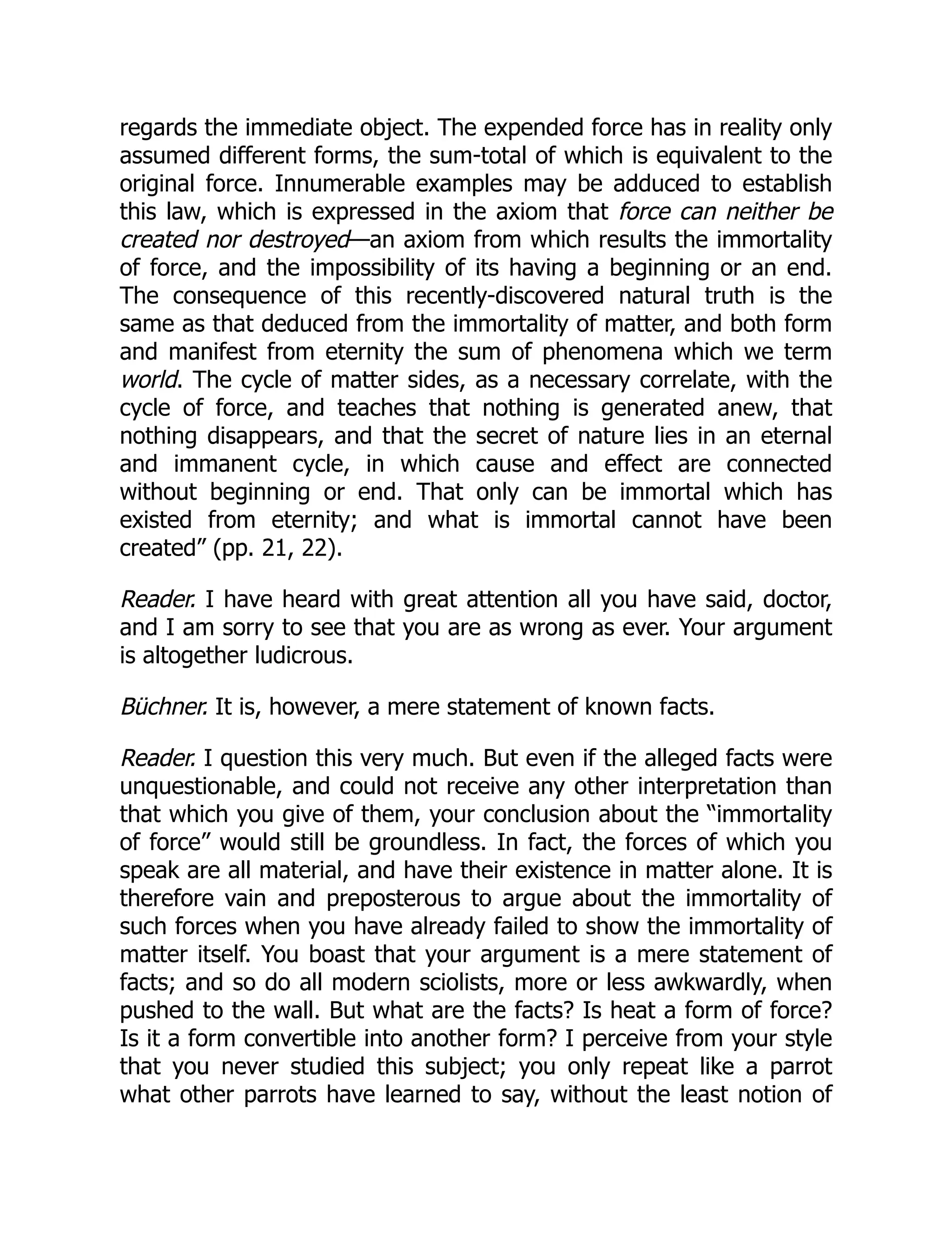 regards the immediate object. The expended force has in reality only
assumed different forms, the sum-total of which is equivalent to the
original force. Innumerable examples may be adduced to establish
this law, which is expressed in the axiom that force can neither be
created nor destroyed—an axiom from which results the immortality
of force, and the impossibility of its having a beginning or an end.
The consequence of this recently-discovered natural truth is the
same as that deduced from the immortality of matter, and both form
and manifest from eternity the sum of phenomena which we term
world. The cycle of matter sides, as a necessary correlate, with the
cycle of force, and teaches that nothing is generated anew, that
nothing disappears, and that the secret of nature lies in an eternal
and immanent cycle, in which cause and effect are connected
without beginning or end. That only can be immortal which has
existed from eternity; and what is immortal cannot have been
created” (pp. 21, 22).
Reader. I have heard with great attention all you have said, doctor,
and I am sorry to see that you are as wrong as ever. Your argument
is altogether ludicrous.
Büchner. It is, however, a mere statement of known facts.
Reader. I question this very much. But even if the alleged facts were
unquestionable, and could not receive any other interpretation than
that which you give of them, your conclusion about the “immortality
of force” would still be groundless. In fact, the forces of which you
speak are all material, and have their existence in matter alone. It is
therefore vain and preposterous to argue about the immortality of
such forces when you have already failed to show the immortality of
matter itself. You boast that your argument is a mere statement of
facts; and so do all modern sciolists, more or less awkwardly, when
pushed to the wall. But what are the facts? Is heat a form of force?
Is it a form convertible into another form? I perceive from your style
that you never studied this subject; you only repeat like a parrot
what other parrots have learned to say, without the least notion of
 