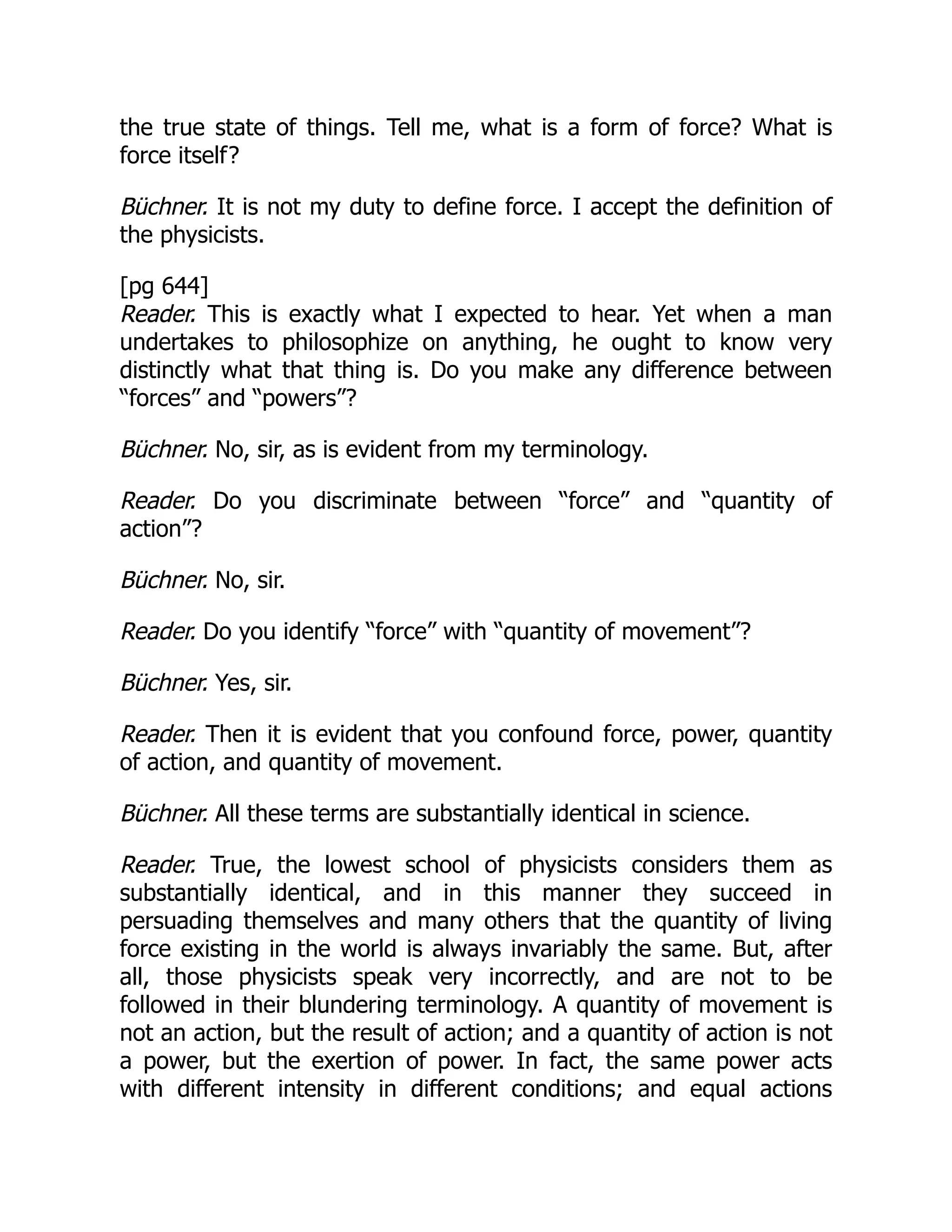 the true state of things. Tell me, what is a form of force? What is
force itself?
Büchner. It is not my duty to define force. I accept the definition of
the physicists.
[pg 644]
Reader. This is exactly what I expected to hear. Yet when a man
undertakes to philosophize on anything, he ought to know very
distinctly what that thing is. Do you make any difference between
“forces” and “powers”?
Büchner. No, sir, as is evident from my terminology.
Reader. Do you discriminate between “force” and “quantity of
action”?
Büchner. No, sir.
Reader. Do you identify “force” with “quantity of movement”?
Büchner. Yes, sir.
Reader. Then it is evident that you confound force, power, quantity
of action, and quantity of movement.
Büchner. All these terms are substantially identical in science.
Reader. True, the lowest school of physicists considers them as
substantially identical, and in this manner they succeed in
persuading themselves and many others that the quantity of living
force existing in the world is always invariably the same. But, after
all, those physicists speak very incorrectly, and are not to be
followed in their blundering terminology. A quantity of movement is
not an action, but the result of action; and a quantity of action is not
a power, but the exertion of power. In fact, the same power acts
with different intensity in different conditions; and equal actions
 
