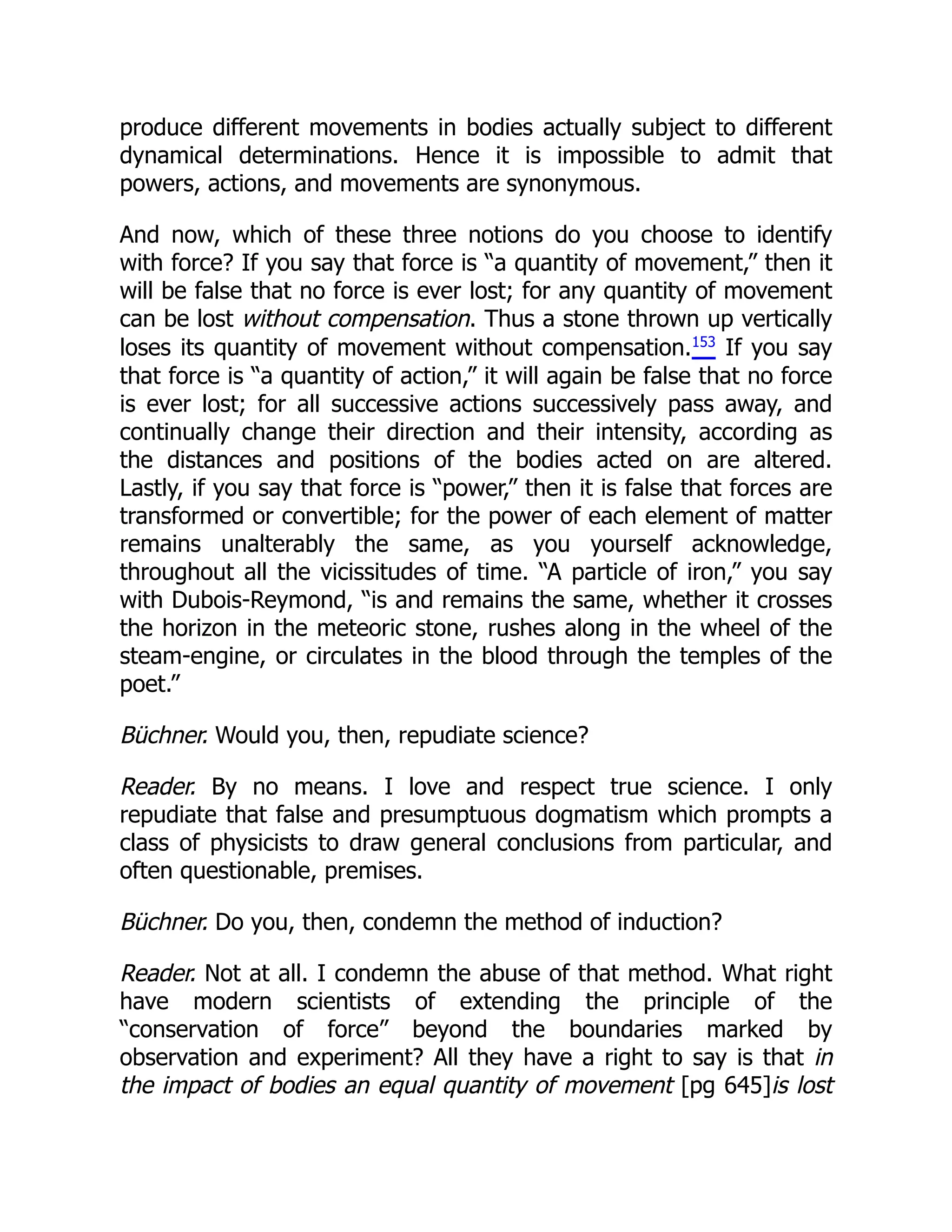 produce different movements in bodies actually subject to different
dynamical determinations. Hence it is impossible to admit that
powers, actions, and movements are synonymous.
And now, which of these three notions do you choose to identify
with force? If you say that force is “a quantity of movement,” then it
will be false that no force is ever lost; for any quantity of movement
can be lost without compensation. Thus a stone thrown up vertically
loses its quantity of movement without compensation.153
If you say
that force is “a quantity of action,” it will again be false that no force
is ever lost; for all successive actions successively pass away, and
continually change their direction and their intensity, according as
the distances and positions of the bodies acted on are altered.
Lastly, if you say that force is “power,” then it is false that forces are
transformed or convertible; for the power of each element of matter
remains unalterably the same, as you yourself acknowledge,
throughout all the vicissitudes of time. “A particle of iron,” you say
with Dubois-Reymond, “is and remains the same, whether it crosses
the horizon in the meteoric stone, rushes along in the wheel of the
steam-engine, or circulates in the blood through the temples of the
poet.”
Büchner. Would you, then, repudiate science?
Reader. By no means. I love and respect true science. I only
repudiate that false and presumptuous dogmatism which prompts a
class of physicists to draw general conclusions from particular, and
often questionable, premises.
Büchner. Do you, then, condemn the method of induction?
Reader. Not at all. I condemn the abuse of that method. What right
have modern scientists of extending the principle of the
“conservation of force” beyond the boundaries marked by
observation and experiment? All they have a right to say is that in
the impact of bodies an equal quantity of movement [pg 645]is lost
 
