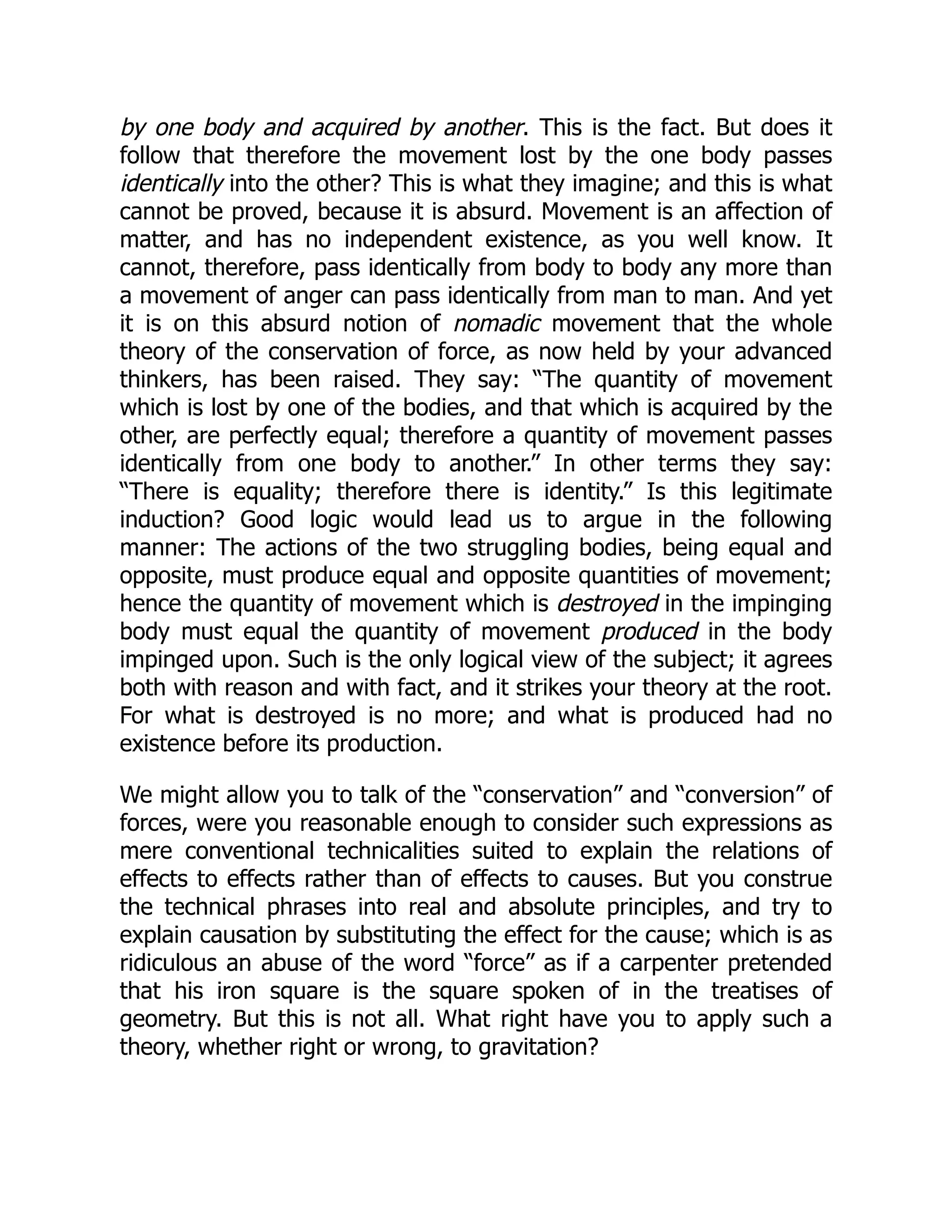by one body and acquired by another. This is the fact. But does it
follow that therefore the movement lost by the one body passes
identically into the other? This is what they imagine; and this is what
cannot be proved, because it is absurd. Movement is an affection of
matter, and has no independent existence, as you well know. It
cannot, therefore, pass identically from body to body any more than
a movement of anger can pass identically from man to man. And yet
it is on this absurd notion of nomadic movement that the whole
theory of the conservation of force, as now held by your advanced
thinkers, has been raised. They say: “The quantity of movement
which is lost by one of the bodies, and that which is acquired by the
other, are perfectly equal; therefore a quantity of movement passes
identically from one body to another.” In other terms they say:
“There is equality; therefore there is identity.” Is this legitimate
induction? Good logic would lead us to argue in the following
manner: The actions of the two struggling bodies, being equal and
opposite, must produce equal and opposite quantities of movement;
hence the quantity of movement which is destroyed in the impinging
body must equal the quantity of movement produced in the body
impinged upon. Such is the only logical view of the subject; it agrees
both with reason and with fact, and it strikes your theory at the root.
For what is destroyed is no more; and what is produced had no
existence before its production.
We might allow you to talk of the “conservation” and “conversion” of
forces, were you reasonable enough to consider such expressions as
mere conventional technicalities suited to explain the relations of
effects to effects rather than of effects to causes. But you construe
the technical phrases into real and absolute principles, and try to
explain causation by substituting the effect for the cause; which is as
ridiculous an abuse of the word “force” as if a carpenter pretended
that his iron square is the square spoken of in the treatises of
geometry. But this is not all. What right have you to apply such a
theory, whether right or wrong, to gravitation?
 
