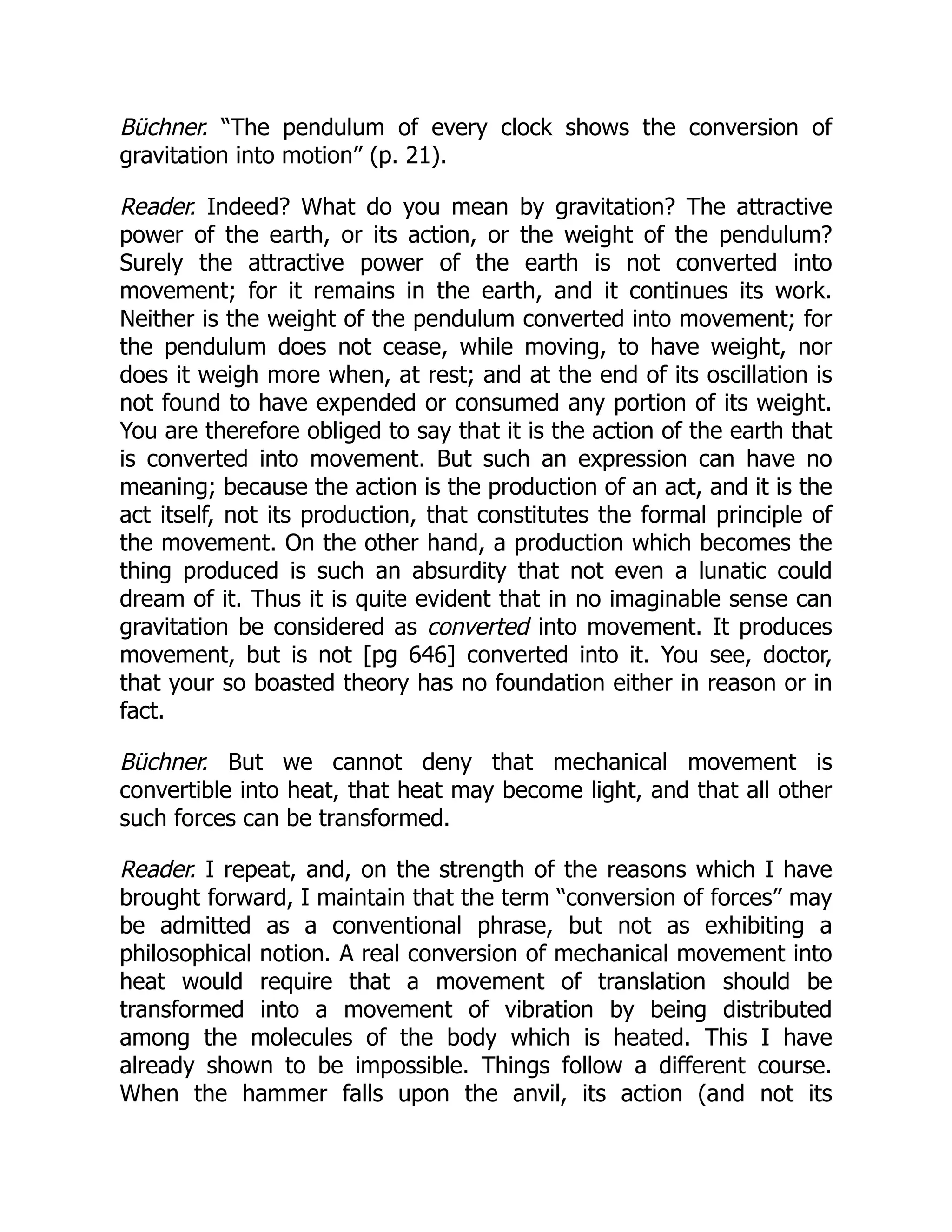 Büchner. “The pendulum of every clock shows the conversion of
gravitation into motion” (p. 21).
Reader. Indeed? What do you mean by gravitation? The attractive
power of the earth, or its action, or the weight of the pendulum?
Surely the attractive power of the earth is not converted into
movement; for it remains in the earth, and it continues its work.
Neither is the weight of the pendulum converted into movement; for
the pendulum does not cease, while moving, to have weight, nor
does it weigh more when, at rest; and at the end of its oscillation is
not found to have expended or consumed any portion of its weight.
You are therefore obliged to say that it is the action of the earth that
is converted into movement. But such an expression can have no
meaning; because the action is the production of an act, and it is the
act itself, not its production, that constitutes the formal principle of
the movement. On the other hand, a production which becomes the
thing produced is such an absurdity that not even a lunatic could
dream of it. Thus it is quite evident that in no imaginable sense can
gravitation be considered as converted into movement. It produces
movement, but is not [pg 646] converted into it. You see, doctor,
that your so boasted theory has no foundation either in reason or in
fact.
Büchner. But we cannot deny that mechanical movement is
convertible into heat, that heat may become light, and that all other
such forces can be transformed.
Reader. I repeat, and, on the strength of the reasons which I have
brought forward, I maintain that the term “conversion of forces” may
be admitted as a conventional phrase, but not as exhibiting a
philosophical notion. A real conversion of mechanical movement into
heat would require that a movement of translation should be
transformed into a movement of vibration by being distributed
among the molecules of the body which is heated. This I have
already shown to be impossible. Things follow a different course.
When the hammer falls upon the anvil, its action (and not its
 