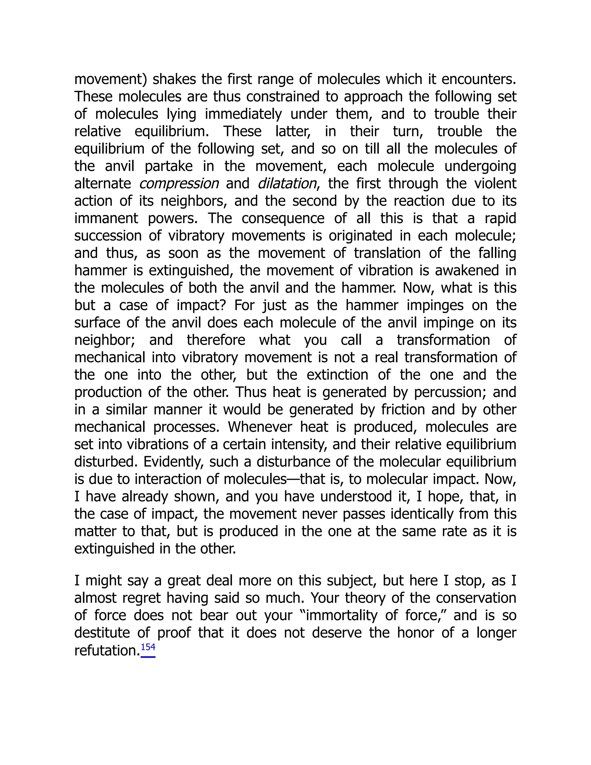 movement) shakes the first range of molecules which it encounters.
These molecules are thus constrained to approach the following set
of molecules lying immediately under them, and to trouble their
relative equilibrium. These latter, in their turn, trouble the
equilibrium of the following set, and so on till all the molecules of
the anvil partake in the movement, each molecule undergoing
alternate compression and dilatation, the first through the violent
action of its neighbors, and the second by the reaction due to its
immanent powers. The consequence of all this is that a rapid
succession of vibratory movements is originated in each molecule;
and thus, as soon as the movement of translation of the falling
hammer is extinguished, the movement of vibration is awakened in
the molecules of both the anvil and the hammer. Now, what is this
but a case of impact? For just as the hammer impinges on the
surface of the anvil does each molecule of the anvil impinge on its
neighbor; and therefore what you call a transformation of
mechanical into vibratory movement is not a real transformation of
the one into the other, but the extinction of the one and the
production of the other. Thus heat is generated by percussion; and
in a similar manner it would be generated by friction and by other
mechanical processes. Whenever heat is produced, molecules are
set into vibrations of a certain intensity, and their relative equilibrium
disturbed. Evidently, such a disturbance of the molecular equilibrium
is due to interaction of molecules—that is, to molecular impact. Now,
I have already shown, and you have understood it, I hope, that, in
the case of impact, the movement never passes identically from this
matter to that, but is produced in the one at the same rate as it is
extinguished in the other.
I might say a great deal more on this subject, but here I stop, as I
almost regret having said so much. Your theory of the conservation
of force does not bear out your “immortality of force,” and is so
destitute of proof that it does not deserve the honor of a longer
refutation.154
 