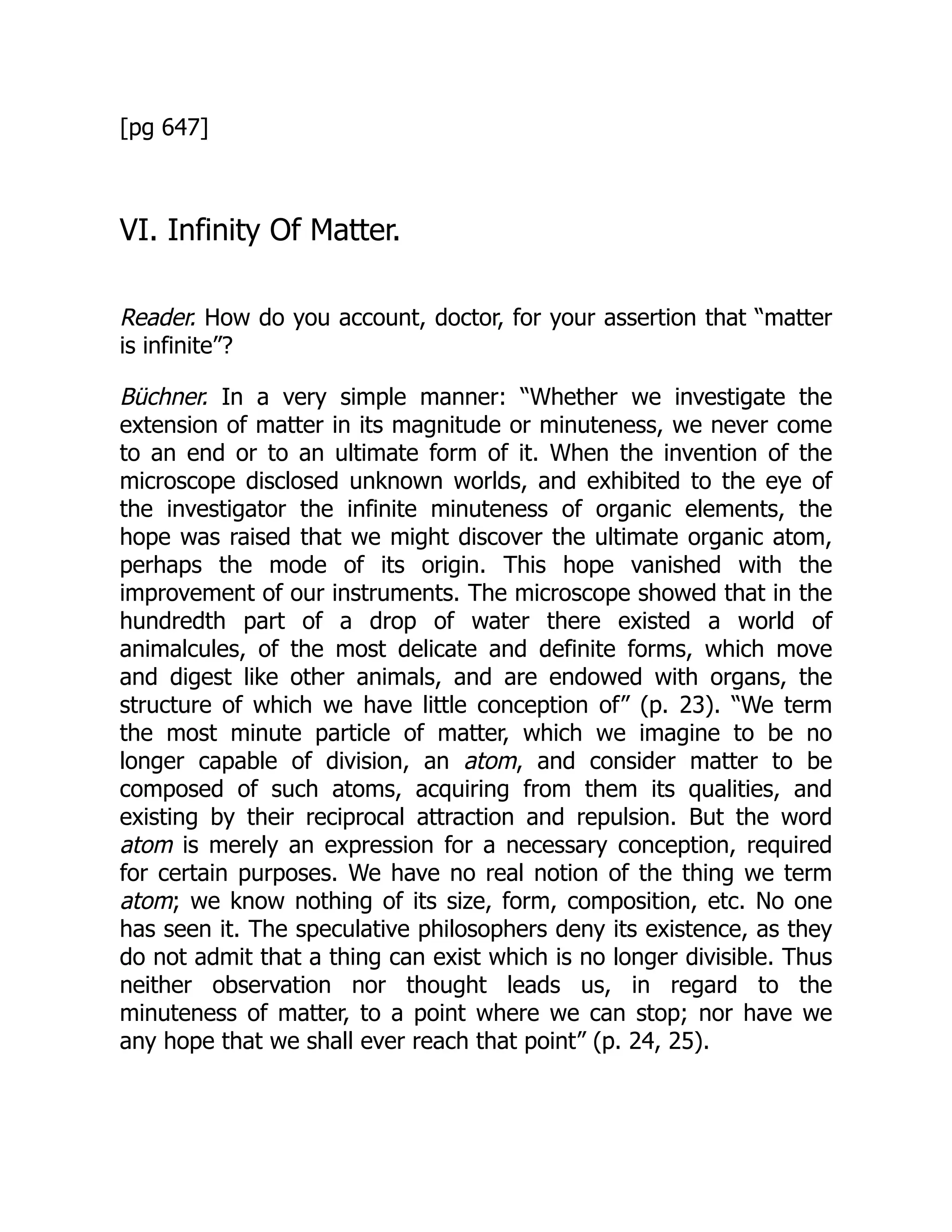 [pg 647]
VI. Infinity Of Matter.
Reader. How do you account, doctor, for your assertion that “matter
is infinite”?
Büchner. In a very simple manner: “Whether we investigate the
extension of matter in its magnitude or minuteness, we never come
to an end or to an ultimate form of it. When the invention of the
microscope disclosed unknown worlds, and exhibited to the eye of
the investigator the infinite minuteness of organic elements, the
hope was raised that we might discover the ultimate organic atom,
perhaps the mode of its origin. This hope vanished with the
improvement of our instruments. The microscope showed that in the
hundredth part of a drop of water there existed a world of
animalcules, of the most delicate and definite forms, which move
and digest like other animals, and are endowed with organs, the
structure of which we have little conception of” (p. 23). “We term
the most minute particle of matter, which we imagine to be no
longer capable of division, an atom, and consider matter to be
composed of such atoms, acquiring from them its qualities, and
existing by their reciprocal attraction and repulsion. But the word
atom is merely an expression for a necessary conception, required
for certain purposes. We have no real notion of the thing we term
atom; we know nothing of its size, form, composition, etc. No one
has seen it. The speculative philosophers deny its existence, as they
do not admit that a thing can exist which is no longer divisible. Thus
neither observation nor thought leads us, in regard to the
minuteness of matter, to a point where we can stop; nor have we
any hope that we shall ever reach that point” (p. 24, 25).
 