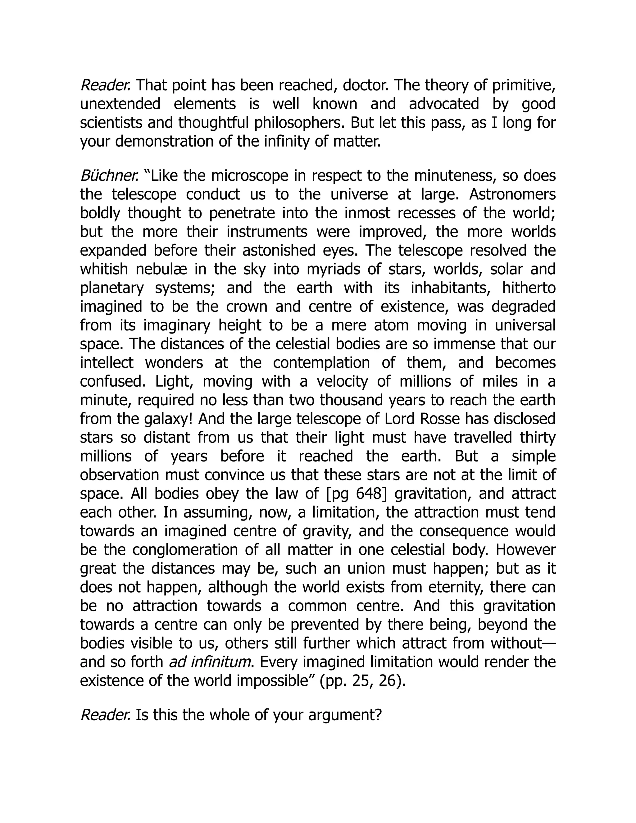 Reader. That point has been reached, doctor. The theory of primitive,
unextended elements is well known and advocated by good
scientists and thoughtful philosophers. But let this pass, as I long for
your demonstration of the infinity of matter.
Büchner. “Like the microscope in respect to the minuteness, so does
the telescope conduct us to the universe at large. Astronomers
boldly thought to penetrate into the inmost recesses of the world;
but the more their instruments were improved, the more worlds
expanded before their astonished eyes. The telescope resolved the
whitish nebulæ in the sky into myriads of stars, worlds, solar and
planetary systems; and the earth with its inhabitants, hitherto
imagined to be the crown and centre of existence, was degraded
from its imaginary height to be a mere atom moving in universal
space. The distances of the celestial bodies are so immense that our
intellect wonders at the contemplation of them, and becomes
confused. Light, moving with a velocity of millions of miles in a
minute, required no less than two thousand years to reach the earth
from the galaxy! And the large telescope of Lord Rosse has disclosed
stars so distant from us that their light must have travelled thirty
millions of years before it reached the earth. But a simple
observation must convince us that these stars are not at the limit of
space. All bodies obey the law of [pg 648] gravitation, and attract
each other. In assuming, now, a limitation, the attraction must tend
towards an imagined centre of gravity, and the consequence would
be the conglomeration of all matter in one celestial body. However
great the distances may be, such an union must happen; but as it
does not happen, although the world exists from eternity, there can
be no attraction towards a common centre. And this gravitation
towards a centre can only be prevented by there being, beyond the
bodies visible to us, others still further which attract from without—
and so forth ad infinitum. Every imagined limitation would render the
existence of the world impossible” (pp. 25, 26).
Reader. Is this the whole of your argument?
 