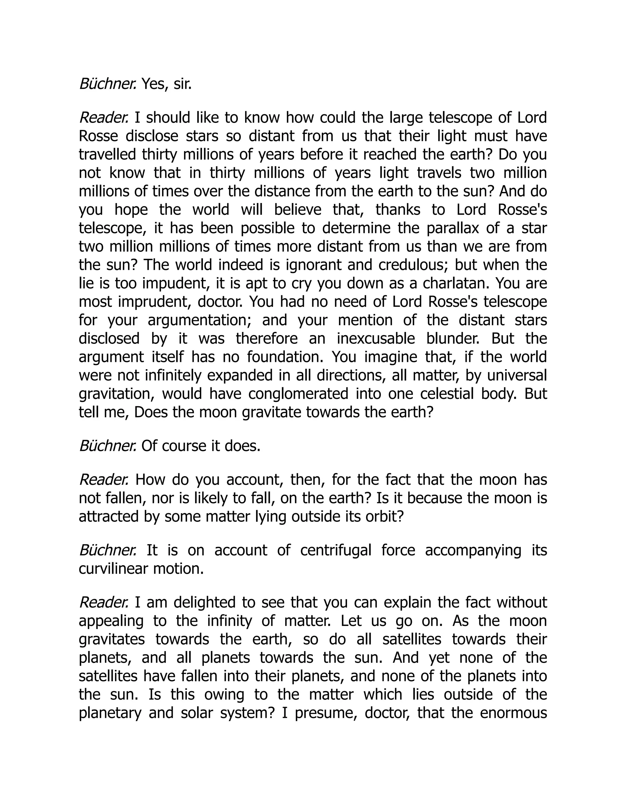 Büchner. Yes, sir.
Reader. I should like to know how could the large telescope of Lord
Rosse disclose stars so distant from us that their light must have
travelled thirty millions of years before it reached the earth? Do you
not know that in thirty millions of years light travels two million
millions of times over the distance from the earth to the sun? And do
you hope the world will believe that, thanks to Lord Rosse's
telescope, it has been possible to determine the parallax of a star
two million millions of times more distant from us than we are from
the sun? The world indeed is ignorant and credulous; but when the
lie is too impudent, it is apt to cry you down as a charlatan. You are
most imprudent, doctor. You had no need of Lord Rosse's telescope
for your argumentation; and your mention of the distant stars
disclosed by it was therefore an inexcusable blunder. But the
argument itself has no foundation. You imagine that, if the world
were not infinitely expanded in all directions, all matter, by universal
gravitation, would have conglomerated into one celestial body. But
tell me, Does the moon gravitate towards the earth?
Büchner. Of course it does.
Reader. How do you account, then, for the fact that the moon has
not fallen, nor is likely to fall, on the earth? Is it because the moon is
attracted by some matter lying outside its orbit?
Büchner. It is on account of centrifugal force accompanying its
curvilinear motion.
Reader. I am delighted to see that you can explain the fact without
appealing to the infinity of matter. Let us go on. As the moon
gravitates towards the earth, so do all satellites towards their
planets, and all planets towards the sun. And yet none of the
satellites have fallen into their planets, and none of the planets into
the sun. Is this owing to the matter which lies outside of the
planetary and solar system? I presume, doctor, that the enormous
 