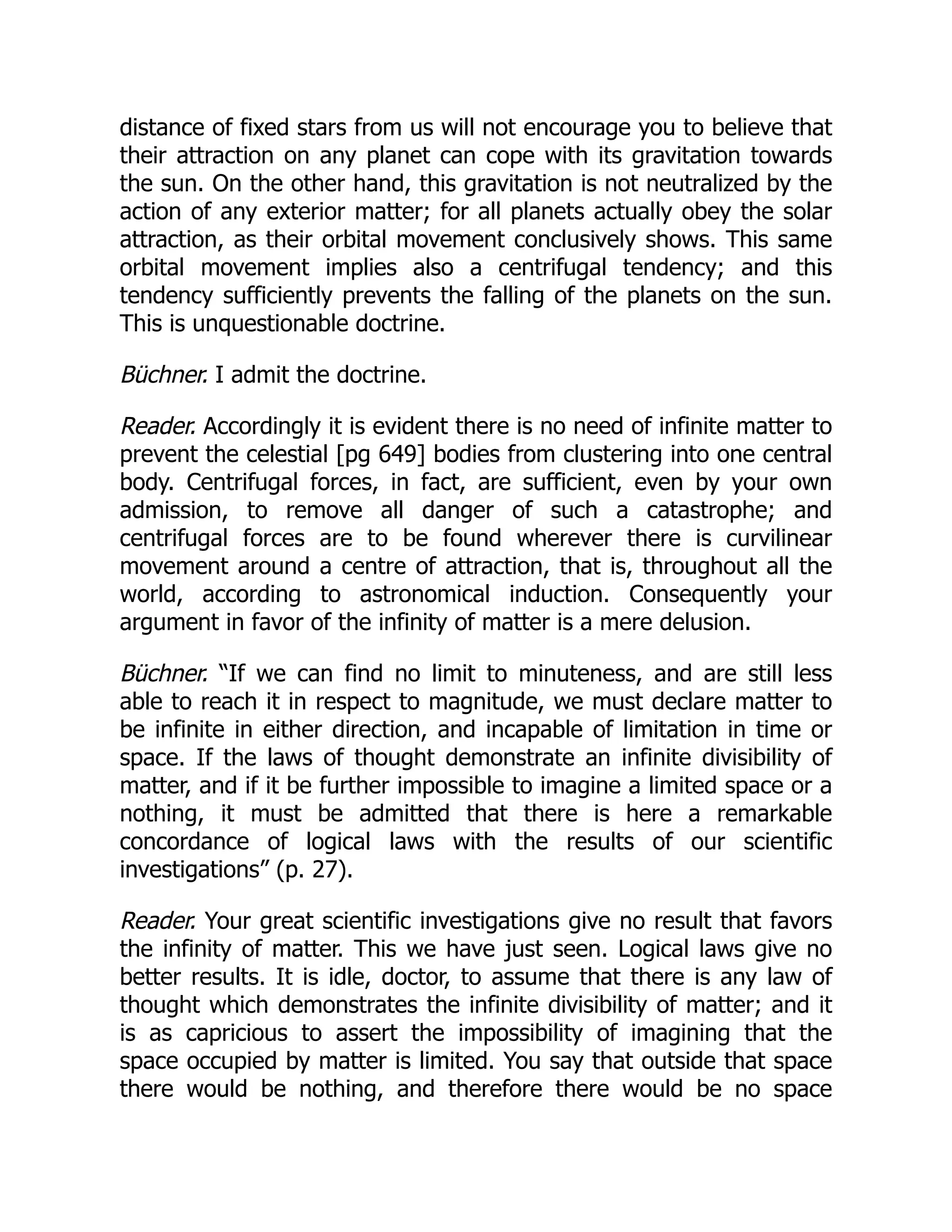 distance of fixed stars from us will not encourage you to believe that
their attraction on any planet can cope with its gravitation towards
the sun. On the other hand, this gravitation is not neutralized by the
action of any exterior matter; for all planets actually obey the solar
attraction, as their orbital movement conclusively shows. This same
orbital movement implies also a centrifugal tendency; and this
tendency sufficiently prevents the falling of the planets on the sun.
This is unquestionable doctrine.
Büchner. I admit the doctrine.
Reader. Accordingly it is evident there is no need of infinite matter to
prevent the celestial [pg 649] bodies from clustering into one central
body. Centrifugal forces, in fact, are sufficient, even by your own
admission, to remove all danger of such a catastrophe; and
centrifugal forces are to be found wherever there is curvilinear
movement around a centre of attraction, that is, throughout all the
world, according to astronomical induction. Consequently your
argument in favor of the infinity of matter is a mere delusion.
Büchner. “If we can find no limit to minuteness, and are still less
able to reach it in respect to magnitude, we must declare matter to
be infinite in either direction, and incapable of limitation in time or
space. If the laws of thought demonstrate an infinite divisibility of
matter, and if it be further impossible to imagine a limited space or a
nothing, it must be admitted that there is here a remarkable
concordance of logical laws with the results of our scientific
investigations” (p. 27).
Reader. Your great scientific investigations give no result that favors
the infinity of matter. This we have just seen. Logical laws give no
better results. It is idle, doctor, to assume that there is any law of
thought which demonstrates the infinite divisibility of matter; and it
is as capricious to assert the impossibility of imagining that the
space occupied by matter is limited. You say that outside that space
there would be nothing, and therefore there would be no space
 
