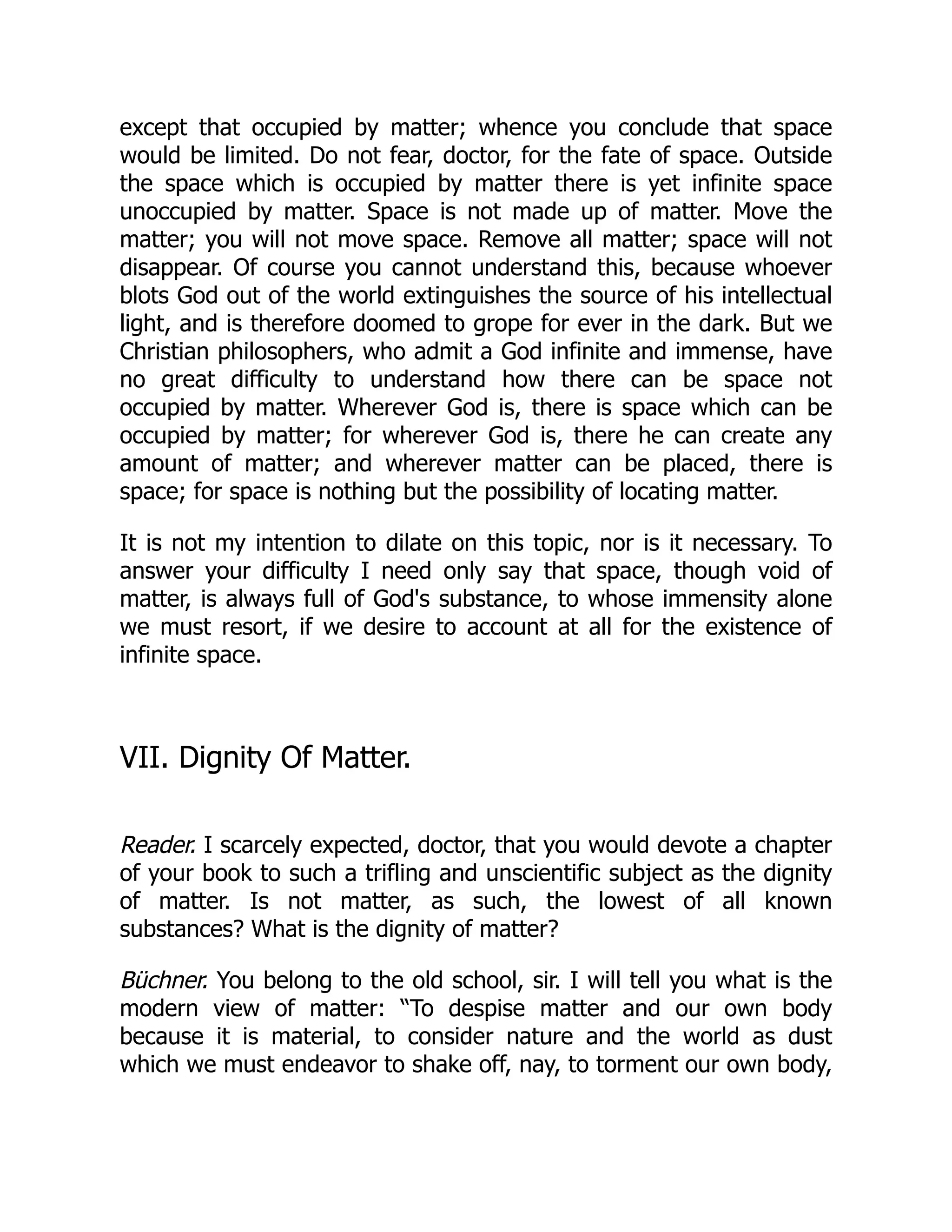 except that occupied by matter; whence you conclude that space
would be limited. Do not fear, doctor, for the fate of space. Outside
the space which is occupied by matter there is yet infinite space
unoccupied by matter. Space is not made up of matter. Move the
matter; you will not move space. Remove all matter; space will not
disappear. Of course you cannot understand this, because whoever
blots God out of the world extinguishes the source of his intellectual
light, and is therefore doomed to grope for ever in the dark. But we
Christian philosophers, who admit a God infinite and immense, have
no great difficulty to understand how there can be space not
occupied by matter. Wherever God is, there is space which can be
occupied by matter; for wherever God is, there he can create any
amount of matter; and wherever matter can be placed, there is
space; for space is nothing but the possibility of locating matter.
It is not my intention to dilate on this topic, nor is it necessary. To
answer your difficulty I need only say that space, though void of
matter, is always full of God's substance, to whose immensity alone
we must resort, if we desire to account at all for the existence of
infinite space.
VII. Dignity Of Matter.
Reader. I scarcely expected, doctor, that you would devote a chapter
of your book to such a trifling and unscientific subject as the dignity
of matter. Is not matter, as such, the lowest of all known
substances? What is the dignity of matter?
Büchner. You belong to the old school, sir. I will tell you what is the
modern view of matter: “To despise matter and our own body
because it is material, to consider nature and the world as dust
which we must endeavor to shake off, nay, to torment our own body,
 