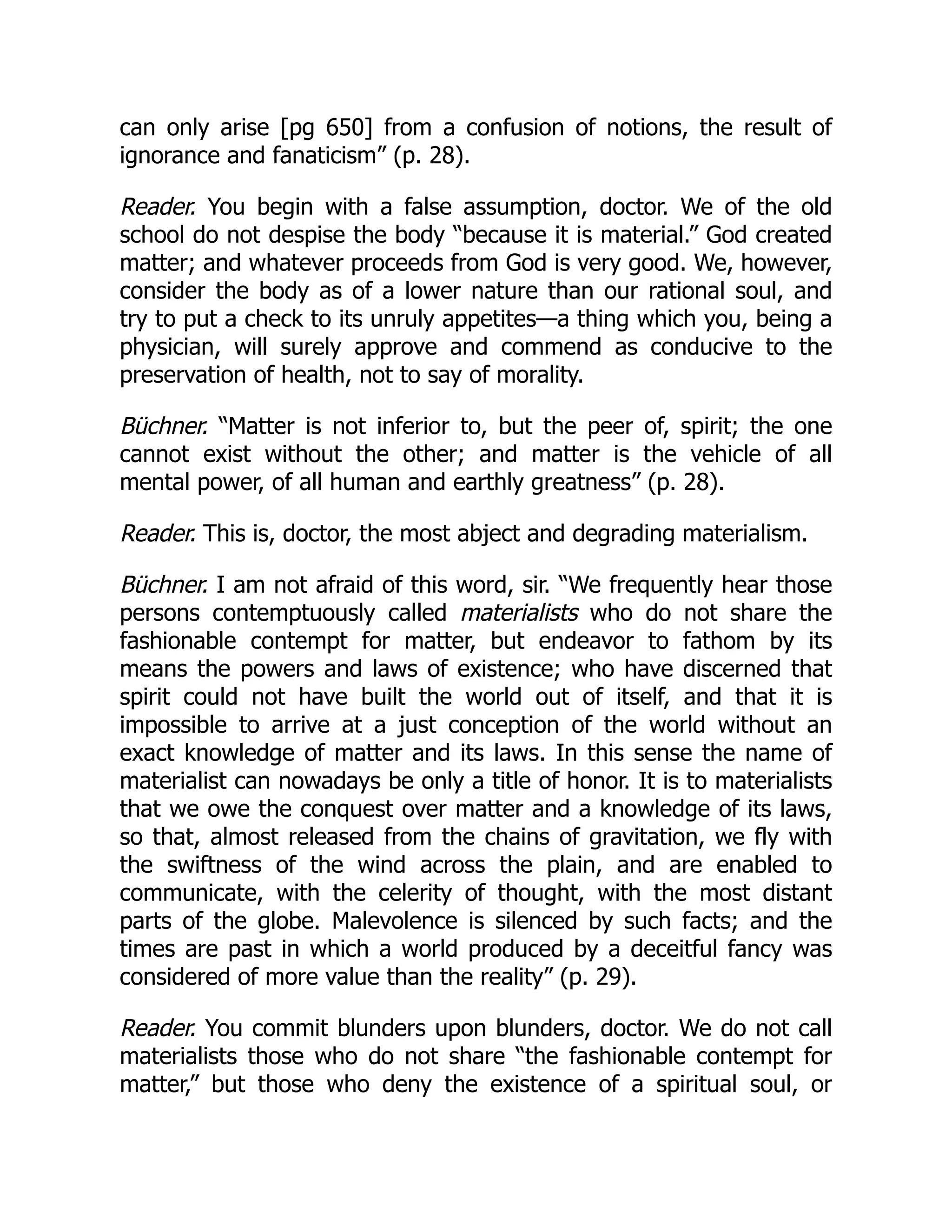 can only arise [pg 650] from a confusion of notions, the result of
ignorance and fanaticism” (p. 28).
Reader. You begin with a false assumption, doctor. We of the old
school do not despise the body “because it is material.” God created
matter; and whatever proceeds from God is very good. We, however,
consider the body as of a lower nature than our rational soul, and
try to put a check to its unruly appetites—a thing which you, being a
physician, will surely approve and commend as conducive to the
preservation of health, not to say of morality.
Büchner. “Matter is not inferior to, but the peer of, spirit; the one
cannot exist without the other; and matter is the vehicle of all
mental power, of all human and earthly greatness” (p. 28).
Reader. This is, doctor, the most abject and degrading materialism.
Büchner. I am not afraid of this word, sir. “We frequently hear those
persons contemptuously called materialists who do not share the
fashionable contempt for matter, but endeavor to fathom by its
means the powers and laws of existence; who have discerned that
spirit could not have built the world out of itself, and that it is
impossible to arrive at a just conception of the world without an
exact knowledge of matter and its laws. In this sense the name of
materialist can nowadays be only a title of honor. It is to materialists
that we owe the conquest over matter and a knowledge of its laws,
so that, almost released from the chains of gravitation, we fly with
the swiftness of the wind across the plain, and are enabled to
communicate, with the celerity of thought, with the most distant
parts of the globe. Malevolence is silenced by such facts; and the
times are past in which a world produced by a deceitful fancy was
considered of more value than the reality” (p. 29).
Reader. You commit blunders upon blunders, doctor. We do not call
materialists those who do not share “the fashionable contempt for
matter,” but those who deny the existence of a spiritual soul, or
 
