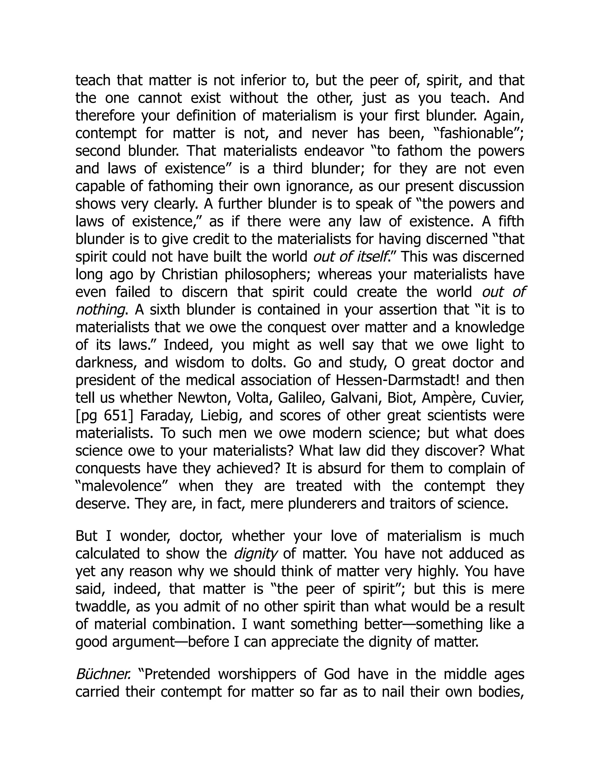 teach that matter is not inferior to, but the peer of, spirit, and that
the one cannot exist without the other, just as you teach. And
therefore your definition of materialism is your first blunder. Again,
contempt for matter is not, and never has been, “fashionable”;
second blunder. That materialists endeavor “to fathom the powers
and laws of existence” is a third blunder; for they are not even
capable of fathoming their own ignorance, as our present discussion
shows very clearly. A further blunder is to speak of “the powers and
laws of existence,” as if there were any law of existence. A fifth
blunder is to give credit to the materialists for having discerned “that
spirit could not have built the world out of itself.” This was discerned
long ago by Christian philosophers; whereas your materialists have
even failed to discern that spirit could create the world out of
nothing. A sixth blunder is contained in your assertion that “it is to
materialists that we owe the conquest over matter and a knowledge
of its laws.” Indeed, you might as well say that we owe light to
darkness, and wisdom to dolts. Go and study, O great doctor and
president of the medical association of Hessen-Darmstadt! and then
tell us whether Newton, Volta, Galileo, Galvani, Biot, Ampère, Cuvier,
[pg 651] Faraday, Liebig, and scores of other great scientists were
materialists. To such men we owe modern science; but what does
science owe to your materialists? What law did they discover? What
conquests have they achieved? It is absurd for them to complain of
“malevolence” when they are treated with the contempt they
deserve. They are, in fact, mere plunderers and traitors of science.
But I wonder, doctor, whether your love of materialism is much
calculated to show the dignity of matter. You have not adduced as
yet any reason why we should think of matter very highly. You have
said, indeed, that matter is “the peer of spirit”; but this is mere
twaddle, as you admit of no other spirit than what would be a result
of material combination. I want something better—something like a
good argument—before I can appreciate the dignity of matter.
Büchner. “Pretended worshippers of God have in the middle ages
carried their contempt for matter so far as to nail their own bodies,
 