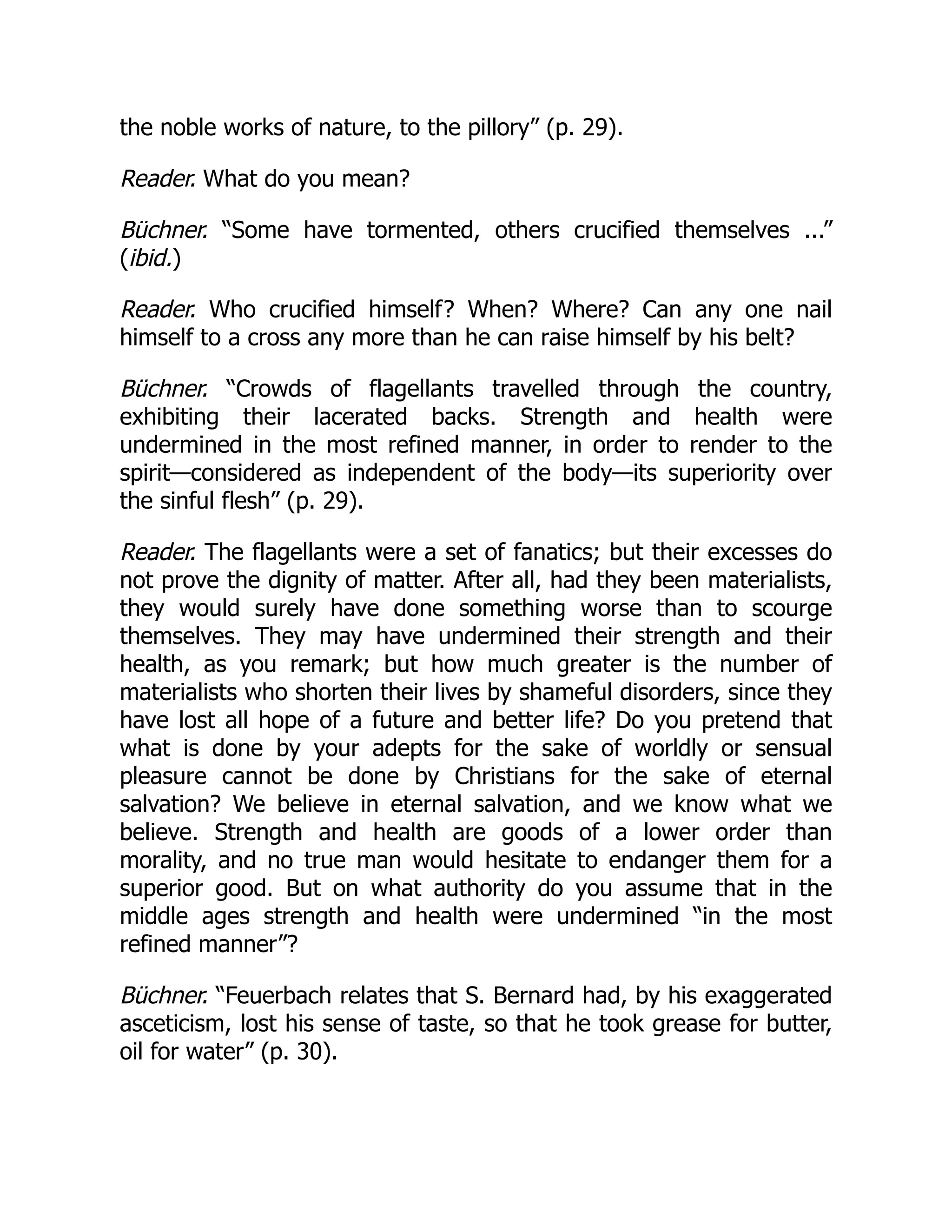 the noble works of nature, to the pillory” (p. 29).
Reader. What do you mean?
Büchner. “Some have tormented, others crucified themselves ...”
(ibid.)
Reader. Who crucified himself? When? Where? Can any one nail
himself to a cross any more than he can raise himself by his belt?
Büchner. “Crowds of flagellants travelled through the country,
exhibiting their lacerated backs. Strength and health were
undermined in the most refined manner, in order to render to the
spirit—considered as independent of the body—its superiority over
the sinful flesh” (p. 29).
Reader. The flagellants were a set of fanatics; but their excesses do
not prove the dignity of matter. After all, had they been materialists,
they would surely have done something worse than to scourge
themselves. They may have undermined their strength and their
health, as you remark; but how much greater is the number of
materialists who shorten their lives by shameful disorders, since they
have lost all hope of a future and better life? Do you pretend that
what is done by your adepts for the sake of worldly or sensual
pleasure cannot be done by Christians for the sake of eternal
salvation? We believe in eternal salvation, and we know what we
believe. Strength and health are goods of a lower order than
morality, and no true man would hesitate to endanger them for a
superior good. But on what authority do you assume that in the
middle ages strength and health were undermined “in the most
refined manner”?
Büchner. “Feuerbach relates that S. Bernard had, by his exaggerated
asceticism, lost his sense of taste, so that he took grease for butter,
oil for water” (p. 30).
 
