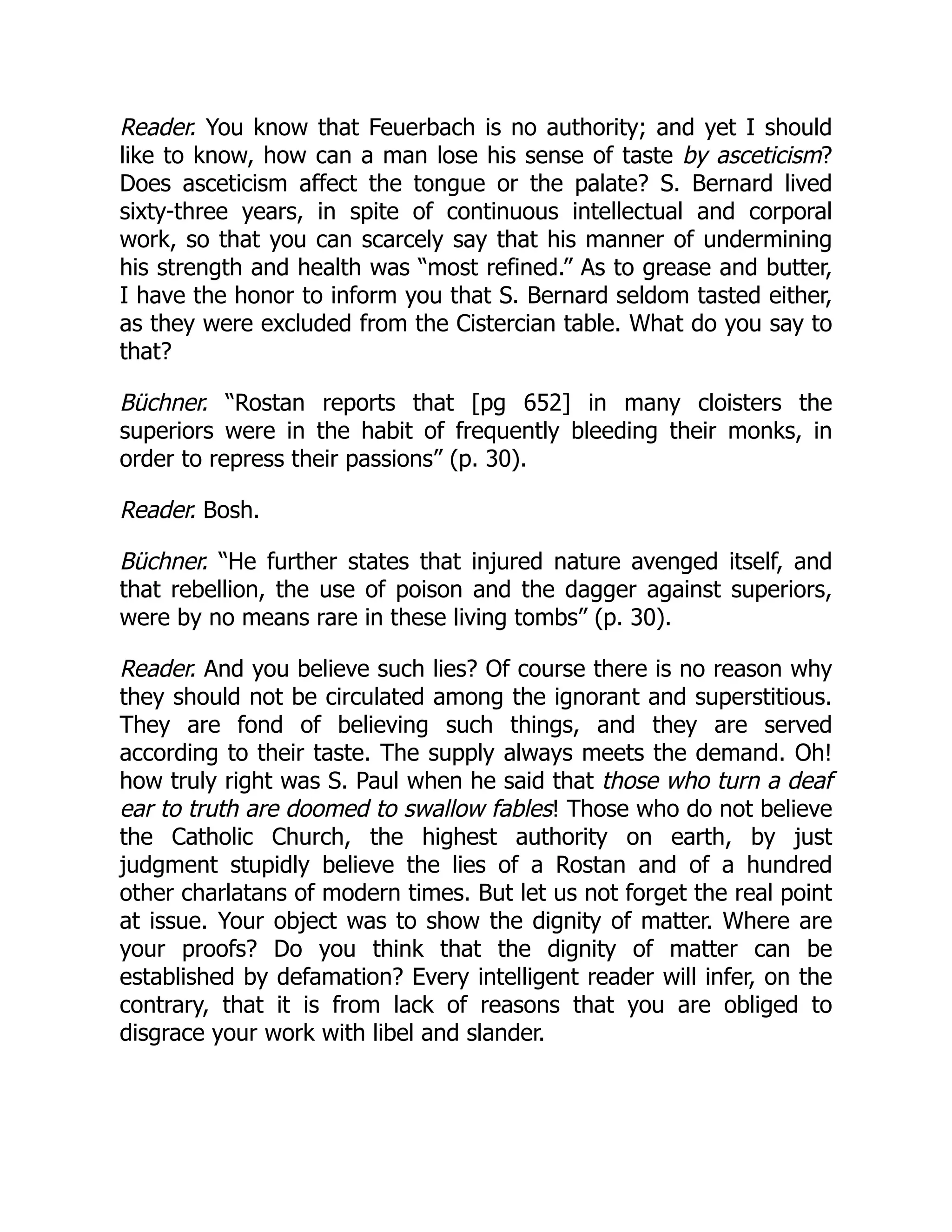 Reader. You know that Feuerbach is no authority; and yet I should
like to know, how can a man lose his sense of taste by asceticism?
Does asceticism affect the tongue or the palate? S. Bernard lived
sixty-three years, in spite of continuous intellectual and corporal
work, so that you can scarcely say that his manner of undermining
his strength and health was “most refined.” As to grease and butter,
I have the honor to inform you that S. Bernard seldom tasted either,
as they were excluded from the Cistercian table. What do you say to
that?
Büchner. “Rostan reports that [pg 652] in many cloisters the
superiors were in the habit of frequently bleeding their monks, in
order to repress their passions” (p. 30).
Reader. Bosh.
Büchner. “He further states that injured nature avenged itself, and
that rebellion, the use of poison and the dagger against superiors,
were by no means rare in these living tombs” (p. 30).
Reader. And you believe such lies? Of course there is no reason why
they should not be circulated among the ignorant and superstitious.
They are fond of believing such things, and they are served
according to their taste. The supply always meets the demand. Oh!
how truly right was S. Paul when he said that those who turn a deaf
ear to truth are doomed to swallow fables! Those who do not believe
the Catholic Church, the highest authority on earth, by just
judgment stupidly believe the lies of a Rostan and of a hundred
other charlatans of modern times. But let us not forget the real point
at issue. Your object was to show the dignity of matter. Where are
your proofs? Do you think that the dignity of matter can be
established by defamation? Every intelligent reader will infer, on the
contrary, that it is from lack of reasons that you are obliged to
disgrace your work with libel and slander.
 