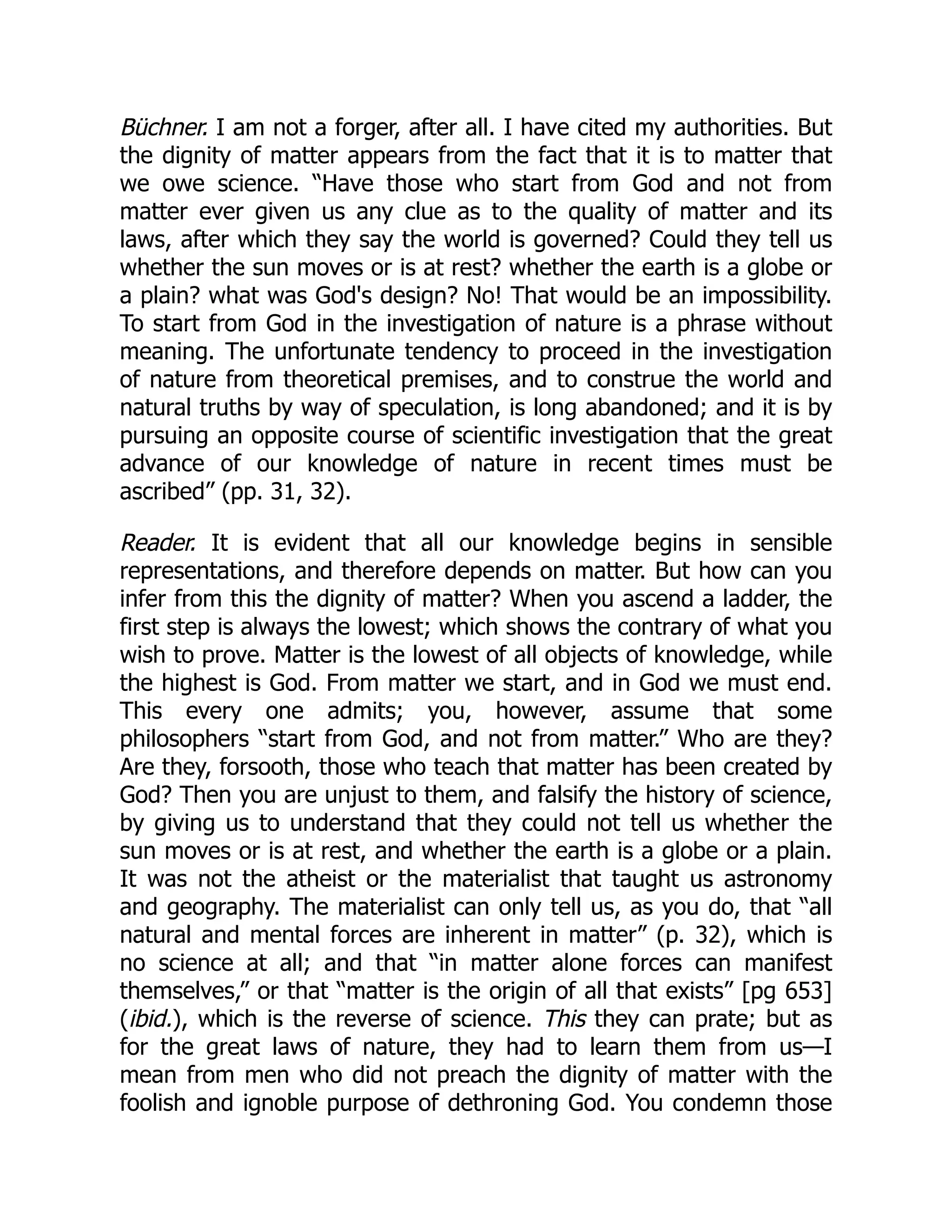 Büchner. I am not a forger, after all. I have cited my authorities. But
the dignity of matter appears from the fact that it is to matter that
we owe science. “Have those who start from God and not from
matter ever given us any clue as to the quality of matter and its
laws, after which they say the world is governed? Could they tell us
whether the sun moves or is at rest? whether the earth is a globe or
a plain? what was God's design? No! That would be an impossibility.
To start from God in the investigation of nature is a phrase without
meaning. The unfortunate tendency to proceed in the investigation
of nature from theoretical premises, and to construe the world and
natural truths by way of speculation, is long abandoned; and it is by
pursuing an opposite course of scientific investigation that the great
advance of our knowledge of nature in recent times must be
ascribed” (pp. 31, 32).
Reader. It is evident that all our knowledge begins in sensible
representations, and therefore depends on matter. But how can you
infer from this the dignity of matter? When you ascend a ladder, the
first step is always the lowest; which shows the contrary of what you
wish to prove. Matter is the lowest of all objects of knowledge, while
the highest is God. From matter we start, and in God we must end.
This every one admits; you, however, assume that some
philosophers “start from God, and not from matter.” Who are they?
Are they, forsooth, those who teach that matter has been created by
God? Then you are unjust to them, and falsify the history of science,
by giving us to understand that they could not tell us whether the
sun moves or is at rest, and whether the earth is a globe or a plain.
It was not the atheist or the materialist that taught us astronomy
and geography. The materialist can only tell us, as you do, that “all
natural and mental forces are inherent in matter” (p. 32), which is
no science at all; and that “in matter alone forces can manifest
themselves,” or that “matter is the origin of all that exists” [pg 653]
(ibid.), which is the reverse of science. This they can prate; but as
for the great laws of nature, they had to learn them from us—I
mean from men who did not preach the dignity of matter with the
foolish and ignoble purpose of dethroning God. You condemn those
 