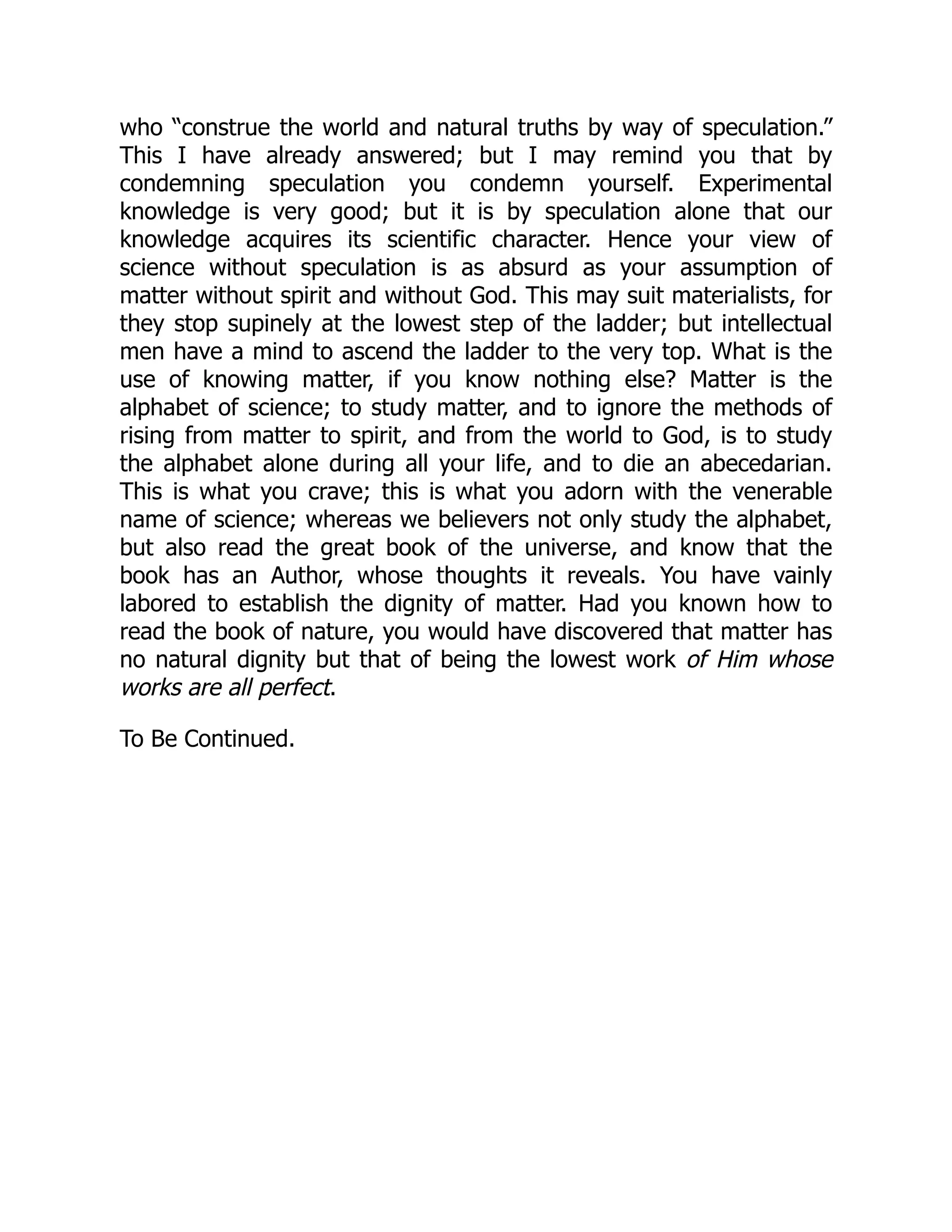 who “construe the world and natural truths by way of speculation.”
This I have already answered; but I may remind you that by
condemning speculation you condemn yourself. Experimental
knowledge is very good; but it is by speculation alone that our
knowledge acquires its scientific character. Hence your view of
science without speculation is as absurd as your assumption of
matter without spirit and without God. This may suit materialists, for
they stop supinely at the lowest step of the ladder; but intellectual
men have a mind to ascend the ladder to the very top. What is the
use of knowing matter, if you know nothing else? Matter is the
alphabet of science; to study matter, and to ignore the methods of
rising from matter to spirit, and from the world to God, is to study
the alphabet alone during all your life, and to die an abecedarian.
This is what you crave; this is what you adorn with the venerable
name of science; whereas we believers not only study the alphabet,
but also read the great book of the universe, and know that the
book has an Author, whose thoughts it reveals. You have vainly
labored to establish the dignity of matter. Had you known how to
read the book of nature, you would have discovered that matter has
no natural dignity but that of being the lowest work of Him whose
works are all perfect.
To Be Continued.
 
