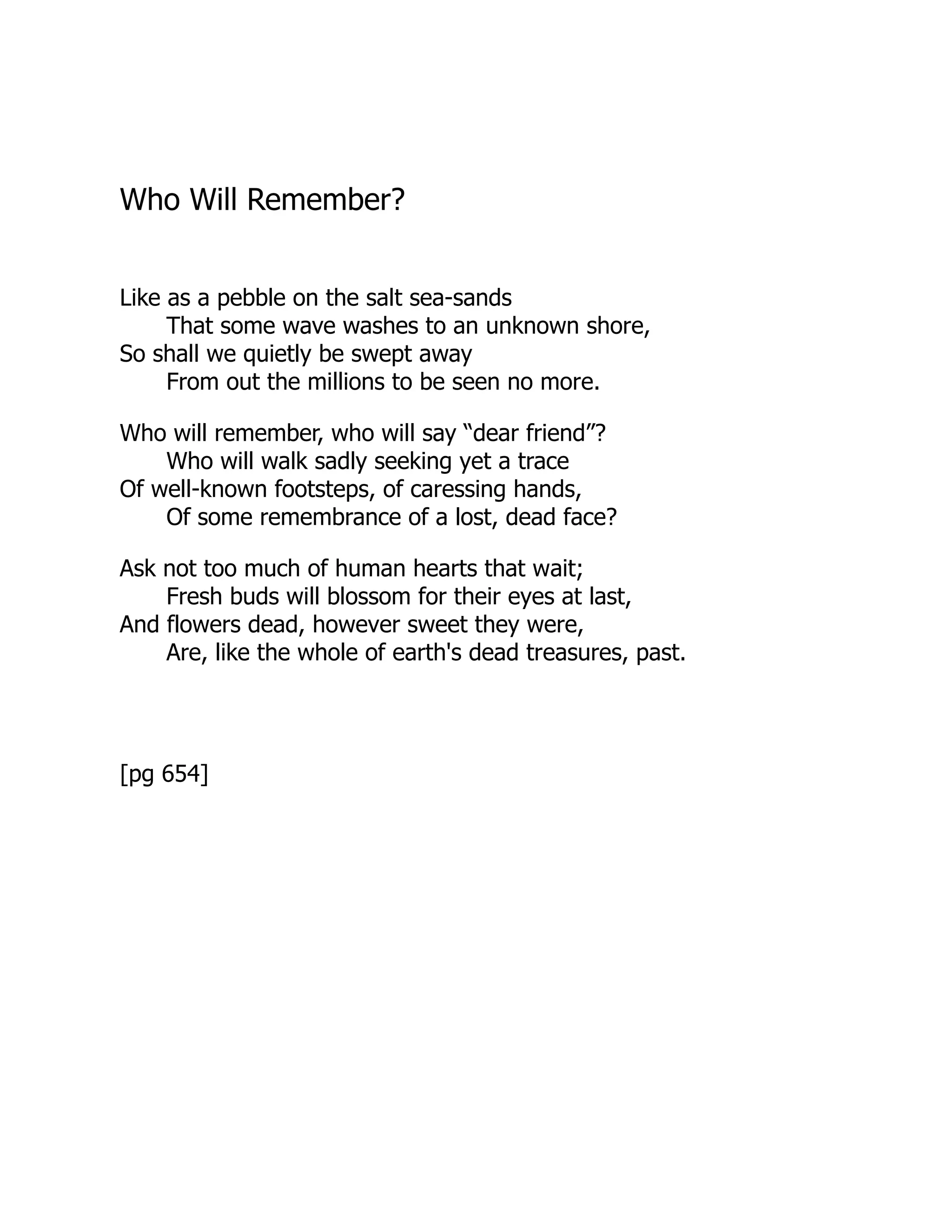 Who Will Remember?
Like as a pebble on the salt sea-sands
That some wave washes to an unknown shore,
So shall we quietly be swept away
From out the millions to be seen no more.
Who will remember, who will say “dear friend”?
Who will walk sadly seeking yet a trace
Of well-known footsteps, of caressing hands,
Of some remembrance of a lost, dead face?
Ask not too much of human hearts that wait;
Fresh buds will blossom for their eyes at last,
And flowers dead, however sweet they were,
Are, like the whole of earth's dead treasures, past.
[pg 654]
 