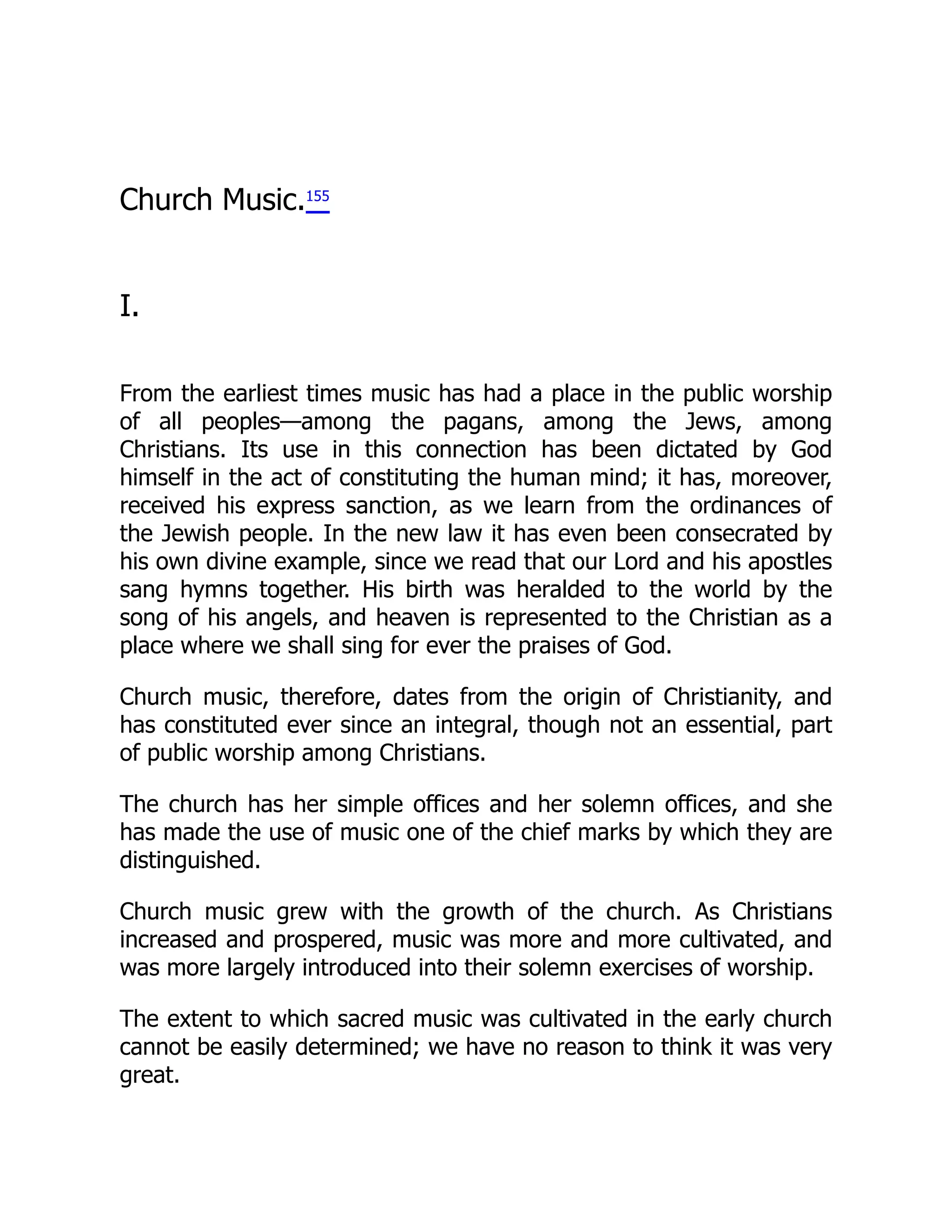 Church Music.155
I.
From the earliest times music has had a place in the public worship
of all peoples—among the pagans, among the Jews, among
Christians. Its use in this connection has been dictated by God
himself in the act of constituting the human mind; it has, moreover,
received his express sanction, as we learn from the ordinances of
the Jewish people. In the new law it has even been consecrated by
his own divine example, since we read that our Lord and his apostles
sang hymns together. His birth was heralded to the world by the
song of his angels, and heaven is represented to the Christian as a
place where we shall sing for ever the praises of God.
Church music, therefore, dates from the origin of Christianity, and
has constituted ever since an integral, though not an essential, part
of public worship among Christians.
The church has her simple offices and her solemn offices, and she
has made the use of music one of the chief marks by which they are
distinguished.
Church music grew with the growth of the church. As Christians
increased and prospered, music was more and more cultivated, and
was more largely introduced into their solemn exercises of worship.
The extent to which sacred music was cultivated in the early church
cannot be easily determined; we have no reason to think it was very
great.
 