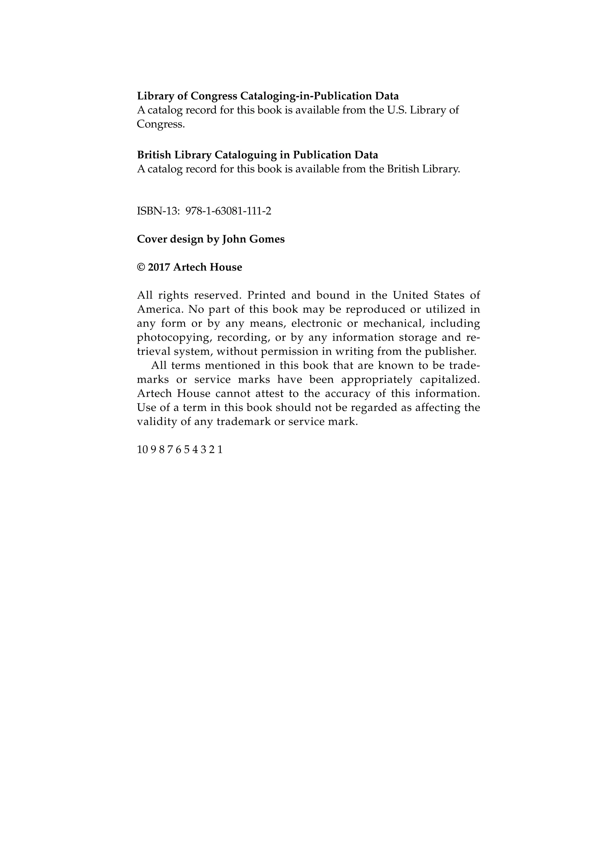 Library of Congress Cataloging-in-Publication Data
A catalog record for this book is available from the U.S. Library of
Congress.
British Library Cataloguing in Publication Data
A catalog record for this book is available from the British Library.
ISBN-13: 978-1-63081-111-2
Cover design by John Gomes
© 2017 Artech House
All rights reserved. Printed and bound in the United States of
America. No part of this book may be reproduced or utilized in
any form or by any means, electronic or mechanical, including
photocopying, recording, or by any information storage and re-
trieval system, without permission in writing from the publisher.
All terms mentioned in this book that are known to be trade-
marks or service marks have been appropriately capitalized.
Artech House cannot attest to the accuracy of this information.
Use of a term in this book should not be regarded as affecting the
validity of any trademark or service mark.
10 9 8 7 6 5 4 3 2 1
 