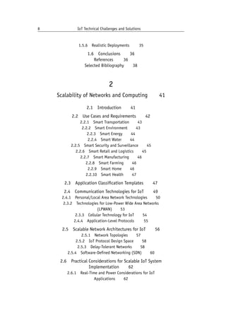 8 IoT Technical Challenges and Solutions		
1.5.6 Realistic Deployments    35
1.6 Conclusions   36
References    36
Selected Bibliography   38
2
Scalability of Networks and Computing   41
2.1 Introduction   41
2.2 Use Cases and Requirements   42
2.2.1 Smart Transportation   43
2.2.2 Smart Environment   43
2.2.3 Smart Energy   44
2.2.4 Smart Water   44
2.2.5 Smart Security and Surveillance   45
2.2.6 Smart Retail and Logistics   45
2.2.7 Smart Manufacturing   46
2.2.8 Smart Farming   46
2.2.9 Smart Home   46
2.2.10 Smart Health   47
2.3 Application Classification Templates   47
2.4 Communication Technologies for IoT   49
2.4.1 Personal/Local Area Network Technologies   50
2.3.2 Technologies for Low-Power Wide Area Networks
(LPWAN)   53
2.3.3 Cellular Technology for IoT   54
2.4.4 Application-Level Protocols    55
2.5 Scalable Network Architectures for IoT   56
2.5.1 Network Topologies   57
2.5.2 IoT Protocol Design Space   58
2.5.3 Delay-Tolerant Networks   58
2.5.4 Software-Defined Networking (SDN)   60
2.6 Practical Considerations for Scalable IoT System
Implementation   62
2.6.1 Real-Time and Power Considerations for IoT
Applications   62
 