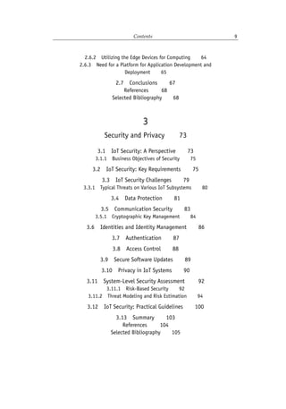 Contents 9
2.6.2 Utilizing the Edge Devices for Computing   64
2.6.3 Need for a Platform for Application Development and
Deployment   65
2.7 Conclusions   67
References    68
Selected Bibliography   68
3
Security and Privacy   73
3.1 IoT Security: A Perspective   73
3.1.1 Business Objectives of Security   75
3.2 IoT Security: Key Requirements   75
3.3 IoT Security Challenges   79
3.3.1 Typical Threats on Various IoT Subsystems   80
3.4 Data Protection   81
3.5 Communication Security   83
3.5.1 Cryptographic Key Management   84
3.6 Identities and Identity Management   86
3.7 Authentication   87
3.8 Access Control   88
3.9 Secure Software Updates   89
3.10 Privacy in IoT Systems   90
3.11 System-Level Security Assessment    92
3.11.1 Risk-Based Security   92
3.11.2 Threat Modeling and Risk Estimation   94
3.12 IoT Security: Practical Guidelines   100
3.13 Summary   103
References    104
Selected Bibliography   105
 