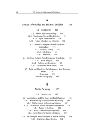 10 IoT Technical Challenges and Solutions		
4
Sensor Informatics and Business Insights   109
4.1 Introduction   109
4.2 Sensor Signal Processing   111
4.2.1 Signal Acquisition and Conditioning    111
4.2.2 Signal Representation   114
4.2.3 Feature Extraction and Inference   116
4.3 Semantic Interpretation of Processed
Information   119
4.3.1 Machine Learning   119
4.3.2 Rule Engine   123
4.3.3 Reasoning   124
4.4 Business Insights from Interpreted Knowledge   126
4.4.1 Visual Analytics   126
4.4.2 Modeling and Simulation   127
4.4.3 Optimization and Planning   127
4.5 Data and Algorithm Marketplaces as New Business
Models   128
References   129
Selected Bibliography   132
5
Mobile Sensing    135
5.1 Introduction   135
5.2 Applications and Use Cases for Mobile Sensing   136
5.2.1 Mobile Sensing for Environmental Monitoring    137
5.2.2 Mobile Sensing for Emergency Response   137
5.2.3 Collaborative Sensing for Urban Transportation   138
5.2.4 Robots in Healthcare   138
5.2.5 Robotic Telesensing and Operation   138
5.2.6 Aerial Robots for Spatial Intelligence   139
5.3 Technologies and Challenges in Mobile Sensing   143
5.3.1 Smartphone-Based Sensing   143
 