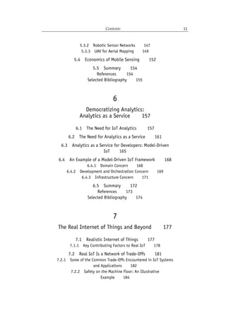 Contents 11
5.3.2 Robotic Sensor Networks   147
5.3.3 UAV for Aerial Mapping   149
5.4 Economics of Mobile Sensing   152
5.5 Summary   154
References    154
Selected Bibliography   155
6
Democratizing Analytics:
Analytics as a Service   157
6.1 The Need for IoT Analytics    157
6.2 The Need for Analytics as a Service   161
6.3 Analytics as a Service for Developers: Model-Driven
IoT   165
6.4 An Example of a Model-Driven IoT Framework   168
6.4.1 Domain Concern   168
6.4.2 Development and Orchestration Concern   169
6.4.3 Infrastructure Concern   171
6.5 Summary   172
References   173
Selected Bibliography   174
7
The Real Internet of Things and Beyond   177
7.1 Realistic Internet of Things   177
7.1.1 Key Contributing Factors to Real IoT   178
7.2 Real IoT Is a Network of Trade-Offs   181
7.2.1 Some of the Common Trade-Offs Encountered in IoT Systems
and Applications   182
7.2.2 Safety on the Machine Floor: An Illustrative
Example   184
 