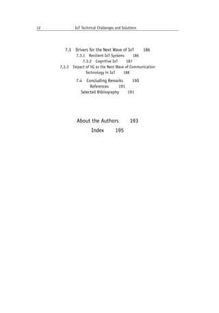 12 IoT Technical Challenges and Solutions		
7.3 Drivers for the Next Wave of IoT   186
7.3.1 Resilient IoT Systems   186
7.3.2 Cognitive IoT   187
7.3.3 Impact of 5G as the Next Wave of Communication
Technology in IoT   188
7.4 Concluding Remarks   190
References    191
Selected Bibliography   191
About the Authors   193
Index   195
 
