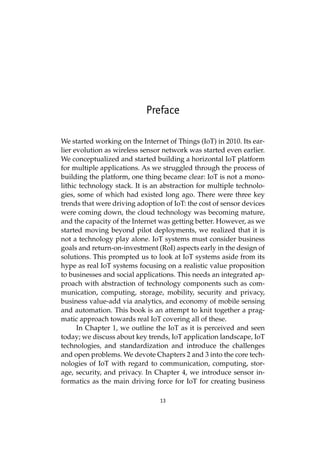13
Preface
We started working on the Internet of Things (IoT) in 2010. Its ear-
lier evolution as wireless sensor network was started even earlier.
We conceptualized and started building a horizontal IoT platform
for multiple applications. As we struggled through the process of
building the platform, one thing became clear: IoT is not a mono-
lithic technology stack. It is an abstraction for multiple technolo-
gies, some of which had existed long ago. There were three key
trends that were driving adoption of IoT: the cost of sensor devices
were coming down, the cloud technology was becoming mature,
and the capacity of the Internet was getting better. However, as we
started moving beyond pilot deployments, we realized that it is
not a technology play alone. IoT systems must consider business
goals and return-on-investment (RoI) aspects early in the design of
solutions. This prompted us to look at IoT systems aside from its
hype as real IoT systems focusing on a realistic value proposition
to businesses and social applications. This needs an integrated ap-
proach with abstraction of technology components such as com-
munication, computing, storage, mobility, security and privacy,
business value-add via analytics, and economy of mobile sensing
and automation. This book is an attempt to knit together a prag-
matic approach towards real IoT covering all of these.
In Chapter 1, we outline the IoT as it is perceived and seen
today; we discuss about key trends, IoT application landscape, IoT
technologies, and standardization and introduce the challenges
and open problems. We devote Chapters 2 and 3 into the core tech-
nologies of IoT with regard to communication, computing, stor-
age, security, and privacy. In Chapter 4, we introduce sensor in-
formatics as the main driving force for IoT for creating business
 