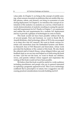 14 IoT Technical Challenges and Solutions		
value-adds. In Chapter 5, we bring in the concept of mobile sens-
ing, where sensors mounted on platforms that are mobile (like mo-
bile phones, robots, and drones), can bring in economies of scale
during deployment. In Chapter 6, we introduce the concept of au-
tomation of the analytics via analytics as a service, which leads to-
wards democratization of analytics resulting in easing the special-
ized skill requirement for IoT. Finally in Chapter 7, we summarize
and outline the real requirements for a realistic IoT deployment
and try to provide a glimpse of technologies to come in future.
This book would not have been possible without the help
of several people. First and foremost, we want to thank Mr. K.
Ananth Krishnan, chief technology officer of TCS who encouraged
us to deep dive into IoT research. We want to thank various sci-
entists and researchers from the Embedded Systems and Robot-
ics Research Area of TCS Research and Innovation, whose work
provided the backbone of the content of this book. We also thank
the editorial staff of Artech House, whose diligent follow-ups and
feedback kept us on our toes and helped us in delivering the book
on time. Last but not the least, we want to thank our children,
wives, and parents without whose support and inspiration the
writing of this book would not have been possible.
We believe that this book would be useful to a wide audience
including practitioners and people who are in general interested
in exploring a pragmatic approach to IoT. This is not a technology
cookbook that is prescriptive in nature, but a suggestive one dis-
cussing practical considerations towards building real IoT.
 