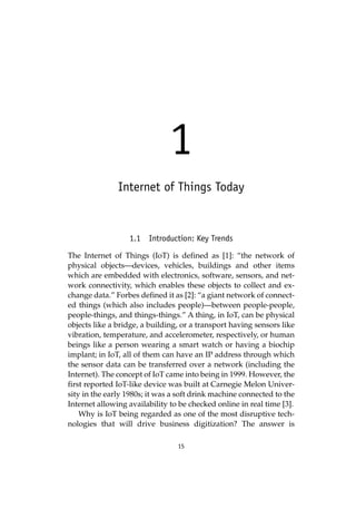 15
1
Internet of Things Today
1.1 Introduction: Key Trends
The Internet of Things (IoT) is defined as [1]: “the network of
physical objects—devices, vehicles, buildings and other items
which are embedded with electronics, software, sensors, and net-
work connectivity, which enables these objects to collect and ex-
change data.” Forbes defined it as [2]: “a giant network of connect-
ed things (which also includes people)—between people-people,
people-things, and things-things.” A thing, in IoT, can be physical
objects like a bridge, a building, or a transport having sensors like
vibration, temperature, and accelerometer, respectively, or human
beings like a person wearing a smart watch or having a biochip
implant; in IoT, all of them can have an IP address through which
the sensor data can be transferred over a network (including the
Internet). The concept of IoT came into being in 1999. However, the
first reported IoT-like device was built at Carnegie Melon Univer-
sity in the early 1980s; it was a soft drink machine connected to the
Internet allowing availability to be checked online in real time [3].
Why is IoT being regarded as one of the most disruptive tech-
nologies that will drive business digitization? The answer is
 