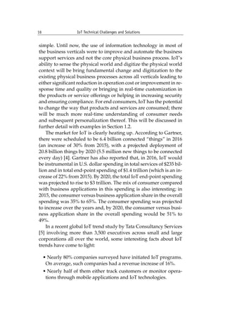 16 IoT Technical Challenges and Solutions		
simple. Until now, the use of information technology in most of
the business verticals were to improve and automate the business
support services and not the core physical business process. IoT’s
ability to sense the physical world and digitize the physical world
context will be bring fundamental change and digitization to the
existing physical business processes across all verticals leading to
either significant reduction in operation cost or improvement in re-
sponse time and quality or bringing in real-time customization in
the products or service offerings or helping in increasing security
and ensuring compliance. For end consumers, IoT has the potential
to change the way that products and services are consumed; there
will be much more real-time understanding of consumer needs
and subsequent personalization thereof. This will be discussed in
further detail with examples in Section 1.2.
The market for IoT is clearly heating up. According to Gartner,
there were scheduled to be 6.4 billion connected “things” in 2016
(an increase of 30% from 2015), with a projected deployment of
20.8 billion things by 2020 (5.5 million new things to be connected
every day) [4]. Gartner has also reported that, in 2016, IoT would
be instrumental in U.S. dollar spending in total services of $235 bil-
lion and in total end-point spending of $1.4 trillion (which is an in-
crease of 22% from 2015). By 2020, the total IoT end-point spending
was projected to rise to $3 trillion. The mix of consumer compared
with business applications in this spending is also interesting; in
2015, the consumer versus business application share in the overall
spending was 35% to 65%. The consumer spending was projected
to increase over the years and, by 2020, the consumer versus busi-
ness application share in the overall spending would be 51% to
49%.
In a recent global IoT trend study by Tata Consultancy Services
[5] involving more than 3,500 executives across small and large
corporations all over the world, some interesting facts about IoT
trends have come to light:
• Nearly 80% companies surveyed have initiated IoT programs.
On average, such companies had a revenue increase of 16%.
• Nearly half of them either track customers or monitor opera-
tions through mobile applications and IoT technologies.
 