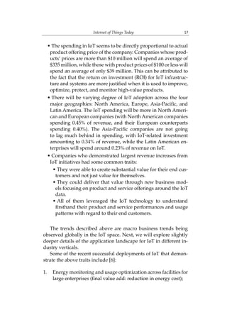 Internet of Things Today 17
• The spending in IoT seems to be directly proportional to actual
product offering price of the company. Companies whose prod-
ucts’ prices are more than $10 million will spend an average of
$335 million, while those with product prices of $100 or less will
spend an average of only $39 million. This can be attributed to
the fact that the return on investment (ROI) for IoT infrastruc-
ture and systems are more justified when it is used to improve,
optimize, protect, and monitor high-value products.
• There will be varying degree of IoT adoption across the four
major geographies: North America, Europe, Asia-Pacific, and
Latin America. The IoT spending will be more in North Ameri-
can and European companies (with North American companies
spending 0.45% of revenue, and their European counterparts
spending 0.40%). The Asia-Pacific companies are not going
to lag much behind in spending, with IoT-related investment
amounting to 0.34% of revenue, while the Latin American en-
terprises will spend around 0.23% of revenue on IoT.
• Companies who demonstrated largest revenue increases from
IoT initiatives had some common traits:
• They were able to create substantial value for their end cus-
tomers and not just value for themselves.
• They could deliver that value through new business mod-
els focusing on product and service offerings around the IoT
data.
• All of them leveraged the IoT technology to understand
firsthand their product and service performances and usage
patterns with regard to their end customers.
The trends described above are macro business trends being
observed globally in the IoT space. Next, we will explore slightly
deeper details of the application landscape for IoT in different in-
dustry verticals.
Some of the recent successful deployments of IoT that demon-
strate the above traits include [6]:
1. Energy monitoring and usage optimization across facilities for
large enterprises (final value add: reduction in energy cost);
 