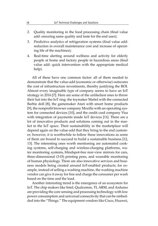 18 IoT Technical Challenges and Solutions		
2. Quality monitoring in the food processing chain (final value
add: ensuring same quality and taste for the end user);
3. Predictive analytics of refrigeration systems (final value add:
reduction in overall maintenance cost and increase of operat-
ing life of the machines);
4. Real-time alerting around wellness and activity for elderly
people at home and factory people in hazardous areas (final
value add: quick intervention with the appropriate medical
help).
All of these have one common factor: all of them needed to
demonstrate that the value-add (economic or otherwise) outscores
the cost of infrastructure investments, thereby justifying the ROI.
Almost every imaginable type of company seems to have an IoT
strategy in 2016 [7]. Here are some of the unlikeliest ones to throw
their hat into the IoT ring: the toymaker Mattel with the connected
Barbie doll [8], the gamemaker Atari with smart home products
[9], the nonprofit browser company Mozilla with an operating sys-
tem for connected devices [10], and the credit card company Visa
with integration of payments inside IoT devices [11]. There are a
lot of innovative products and solutions coming out in the mar-
ket in the IoT space. Their sustainability in the marketplace will
depend again on the value-add that they bring to the end custom-
er; however, it is worthwhile to follow these innovations as some
of them are bound to succeed to build a sustainable business [12,
13]. The interesting ones worth mentioning are automated cook-
ing systems, self-charging and wireless-charging platforms, wa-
ter monitoring systems, blindspot-free rear-view mirrors for cars,
three-dimensional (3-D) printing pens, and wearable monitoring
of human physiology. There are also innovative services and busi-
ness models being created around IoT-enabled products; for ex-
ample, instead of selling a washing machine, the washing machine
vendor can give it away for free and charge the consumer per wash
based on the time and the load.
Another interesting trend is the emergence of an ecosystem for
IoT. The chip makers like Intel, Qualcomm, TI, ARM, and Arduino
are providing the core sensing and processing technology with low
power consumption and universal connectivity that can be embed-
ded into the “Things.” The equipment vendors like Cisco, Huawei,
 